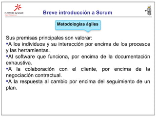 Breve introducción a Scrum Metodologías ágiles Sus premisas principales son valorar: A los individuos y su interacción por encima de los procesos y las herramientas. Al software que funciona, por encima de la documentación exhaustiva. A la colaboración con el cliente, por encima de la negociación contractual.  A la respuesta al cambio por encima del seguimiento de un plan. 