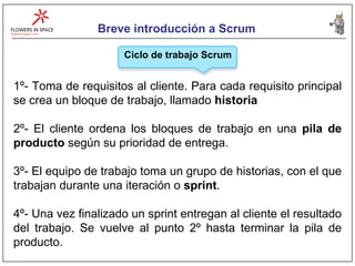 Breve introducción a Scrum Ciclo de trabajo Scrum 1º- Toma de requisitos al cliente. Para cada requisito principal se crea un bloque de trabajo, llamado  historia 2º- El cliente ordena los bloques de trabajo en una  pila de producto  según su prioridad de entrega. 3º- El equipo de trabajo toma un grupo de historias, con el que trabajan durante una iteración o  sprint . 4º- Una vez finalizado un sprint entregan al cliente el resultado del trabajo. Se vuelve al punto 2º hasta terminar la pila de producto. 