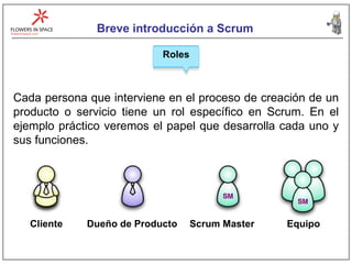 Breve introducción a Scrum Roles Cliente Dueño de Producto Equipo Scrum Master Cada persona que interviene en el proceso de creación de un producto o servicio tiene un rol específico en Scrum. En el ejemplo práctico veremos el papel que desarrolla cada uno y sus funciones. 