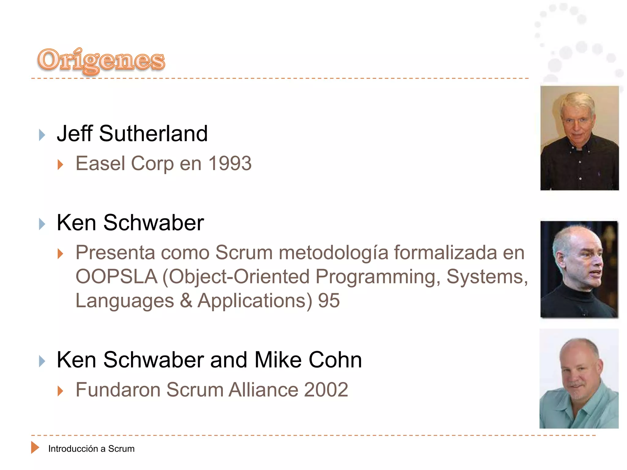     Jeff Sutherland
         Easel Corp en 1993

    Ken Schwaber
         Presenta como Scrum metodología formalizada en
          OOPSLA (Object-Oriented Programming, Systems,
          Languages & Applications) 95


    Ken Schwaber and Mike Cohn
         Fundaron Scrum Alliance 2002

    Introducción a Scrum
 