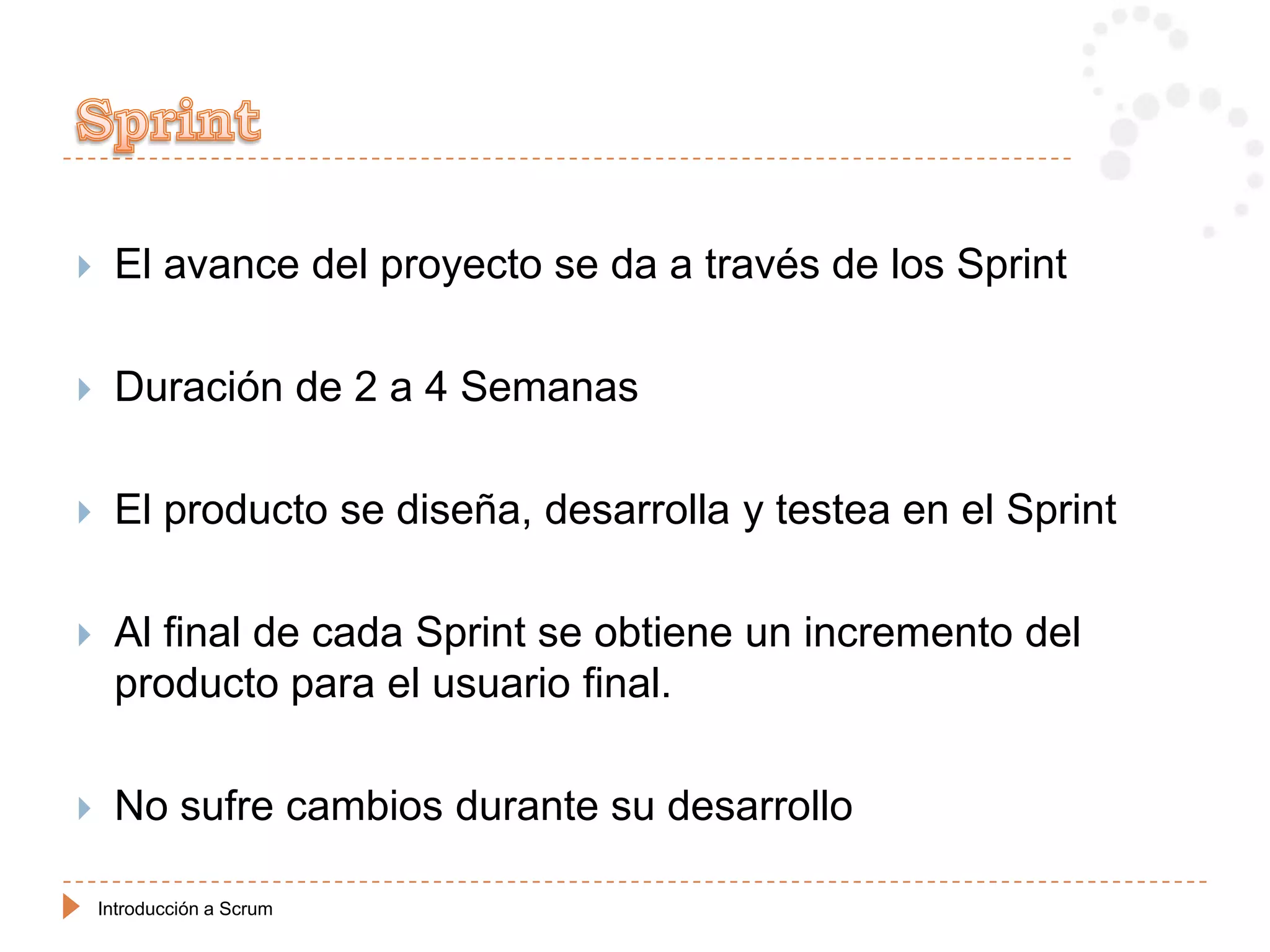     El avance del proyecto se da a través de los Sprint

    Duración de 2 a 4 Semanas

    El producto se diseña, desarrolla y testea en el Sprint

    Al final de cada Sprint se obtiene un incremento del
     producto para el usuario final.

    No sufre cambios durante su desarrollo

    Introducción a Scrum
 