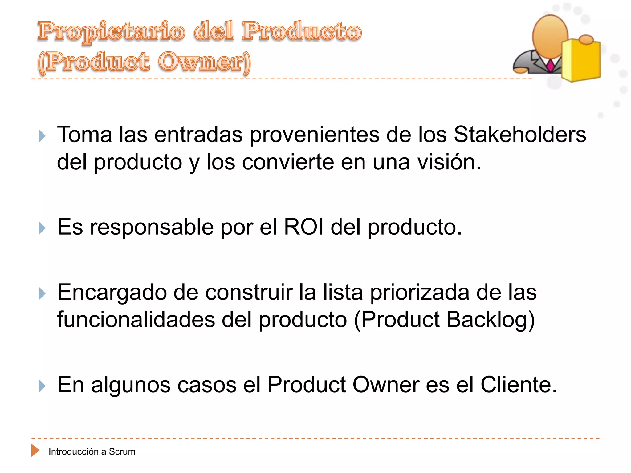     Toma las entradas provenientes de los Stakeholders
     del producto y los convierte en una visión.

    Es responsable por el ROI del producto.

    Encargado de construir la lista priorizada de las
     funcionalidades del producto (Product Backlog)

    En algunos casos el Product Owner es el Cliente.

    Introducción a Scrum
 