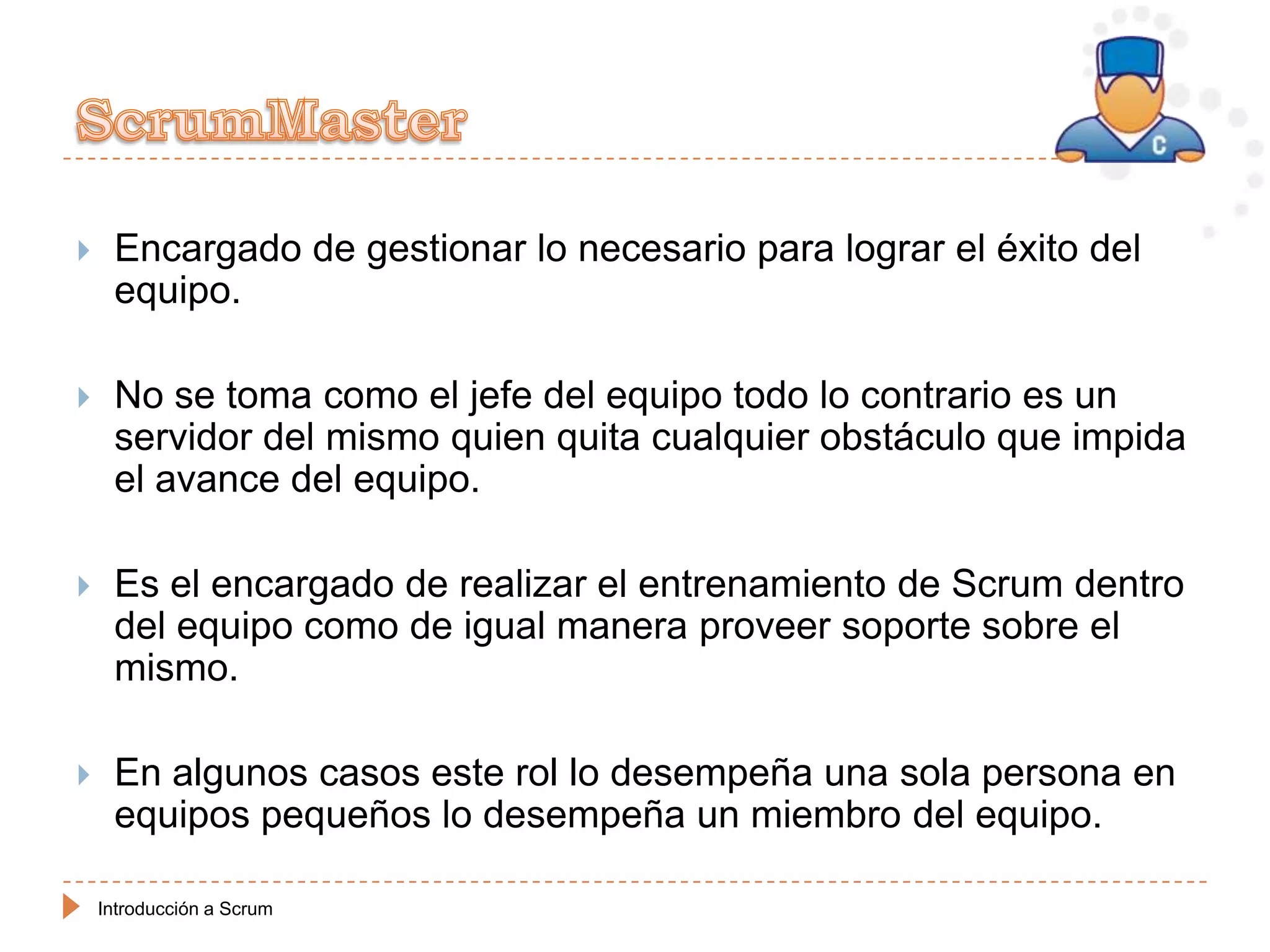     Encargado de gestionar lo necesario para lograr el éxito del
     equipo.

    No se toma como el jefe del equipo todo lo contrario es un
     servidor del mismo quien quita cualquier obstáculo que impida
     el avance del equipo.

    Es el encargado de realizar el entrenamiento de Scrum dentro
     del equipo como de igual manera proveer soporte sobre el
     mismo.

    En algunos casos este rol lo desempeña una sola persona en
     equipos pequeños lo desempeña un miembro del equipo.

    Introducción a Scrum
 
