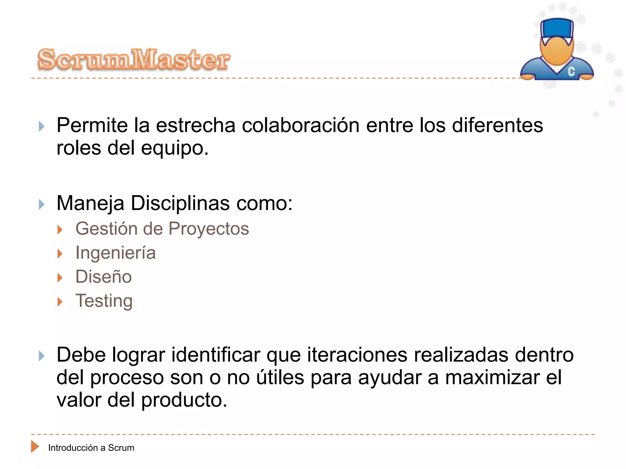     Permite la estrecha colaboración entre los diferentes
     roles del equipo.

    Maneja Disciplinas como:
         Gestión de Proyectos
         Ingeniería
         Diseño
         Testing


    Debe lograr identificar que iteraciones realizadas dentro
     del proceso son o no útiles para ayudar a maximizar el
     valor del producto.

    Introducción a Scrum
 