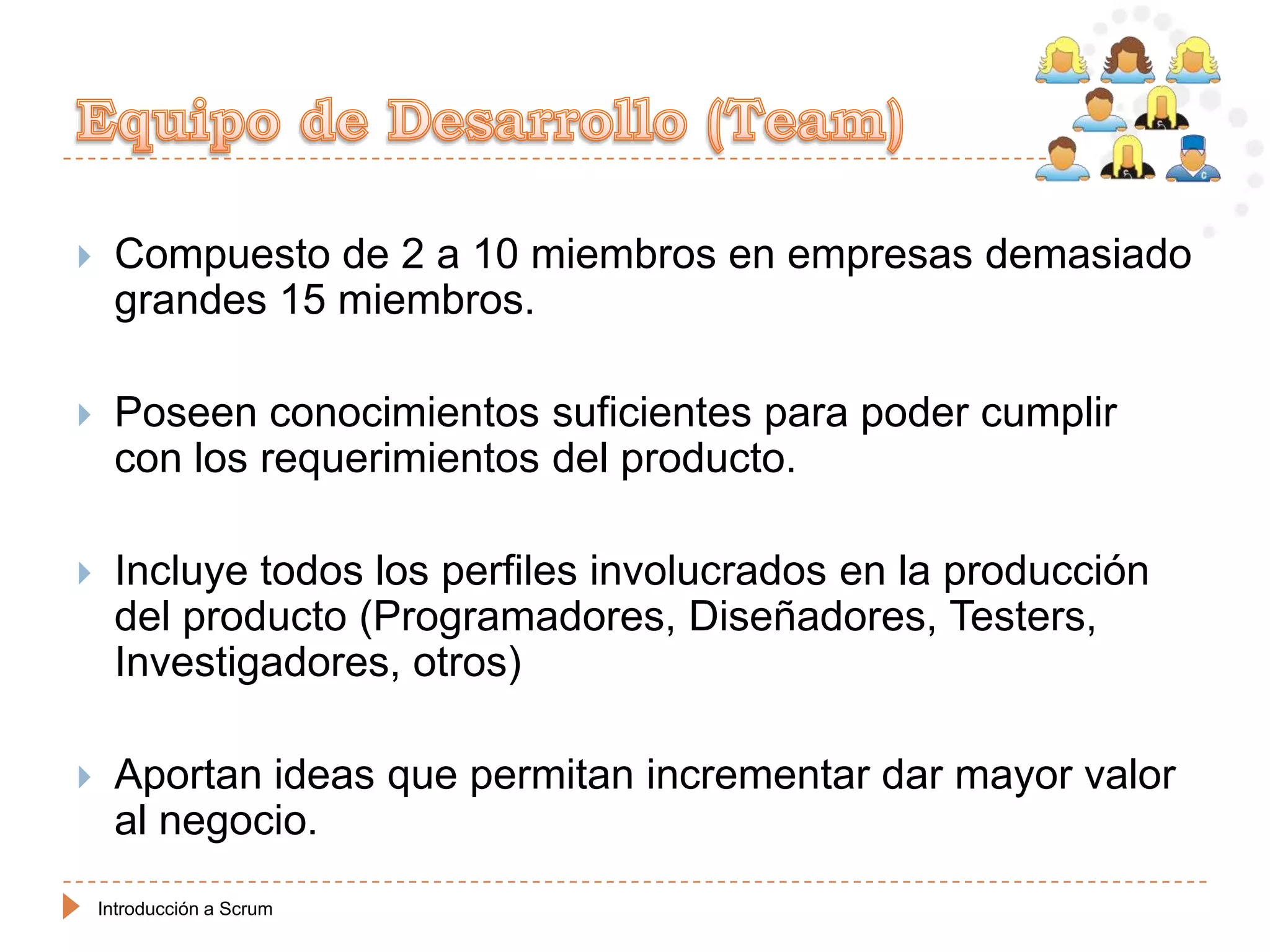     Compuesto de 2 a 10 miembros en empresas demasiado
     grandes 15 miembros.

    Poseen conocimientos suficientes para poder cumplir
     con los requerimientos del producto.

    Incluye todos los perfiles involucrados en la producción
     del producto (Programadores, Diseñadores, Testers,
     Investigadores, otros)

    Aportan ideas que permitan incrementar dar mayor valor
     al negocio.
    Introducción a Scrum
 