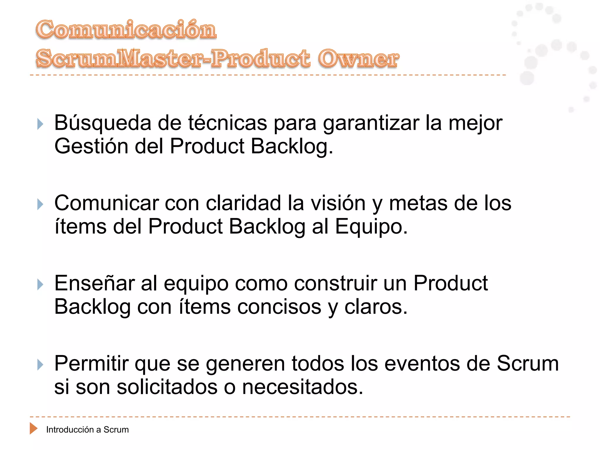     Búsqueda de técnicas para garantizar la mejor
     Gestión del Product Backlog.

    Comunicar con claridad la visión y metas de los
     ítems del Product Backlog al Equipo.

    Enseñar al equipo como construir un Product
     Backlog con ítems concisos y claros.

    Permitir que se generen todos los eventos de Scrum
     si son solicitados o necesitados.
    Introducción a Scrum
 