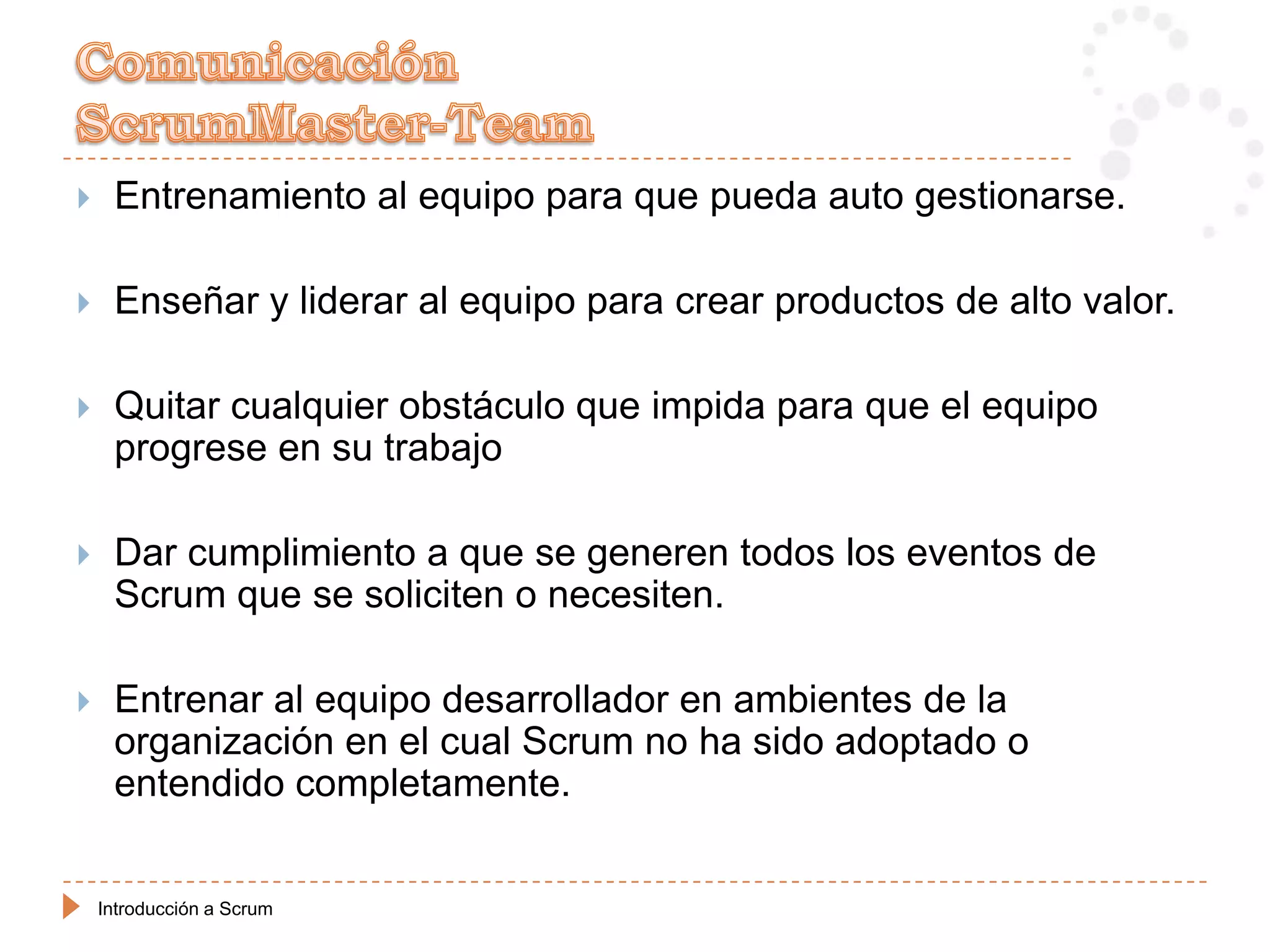     Entrenamiento al equipo para que pueda auto gestionarse.

    Enseñar y liderar al equipo para crear productos de alto valor.

    Quitar cualquier obstáculo que impida para que el equipo
     progrese en su trabajo

    Dar cumplimiento a que se generen todos los eventos de
     Scrum que se soliciten o necesiten.

    Entrenar al equipo desarrollador en ambientes de la
     organización en el cual Scrum no ha sido adoptado o
     entendido completamente.


    Introducción a Scrum
 