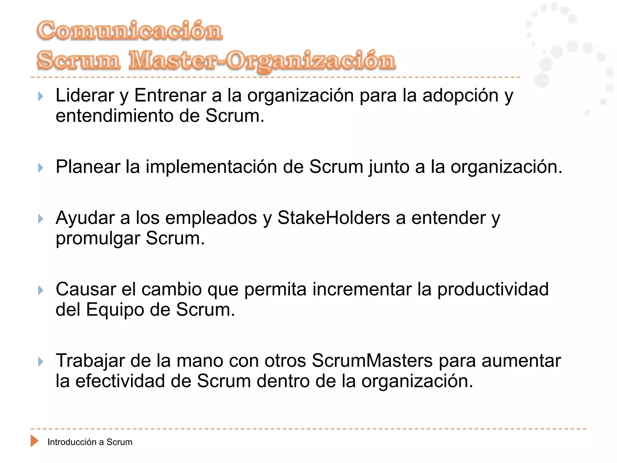    Liderar y Entrenar a la organización para la adopción y
     entendimiento de Scrum.

    Planear la implementación de Scrum junto a la organización.

    Ayudar a los empleados y StakeHolders a entender y
     promulgar Scrum.

    Causar el cambio que permita incrementar la productividad
     del Equipo de Scrum.

    Trabajar de la mano con otros ScrumMasters para aumentar
     la efectividad de Scrum dentro de la organización.


    Introducción a Scrum
 