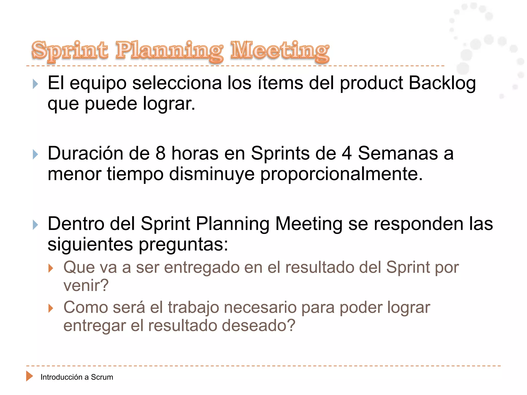     El equipo selecciona los ítems del product Backlog
     que puede lograr.

    Duración de 8 horas en Sprints de 4 Semanas a
     menor tiempo disminuye proporcionalmente.

    Dentro del Sprint Planning Meeting se responden las
     siguientes preguntas:
         Que va a ser entregado en el resultado del Sprint por
          venir?
         Como será el trabajo necesario para poder lograr
          entregar el resultado deseado?

    Introducción a Scrum
 
