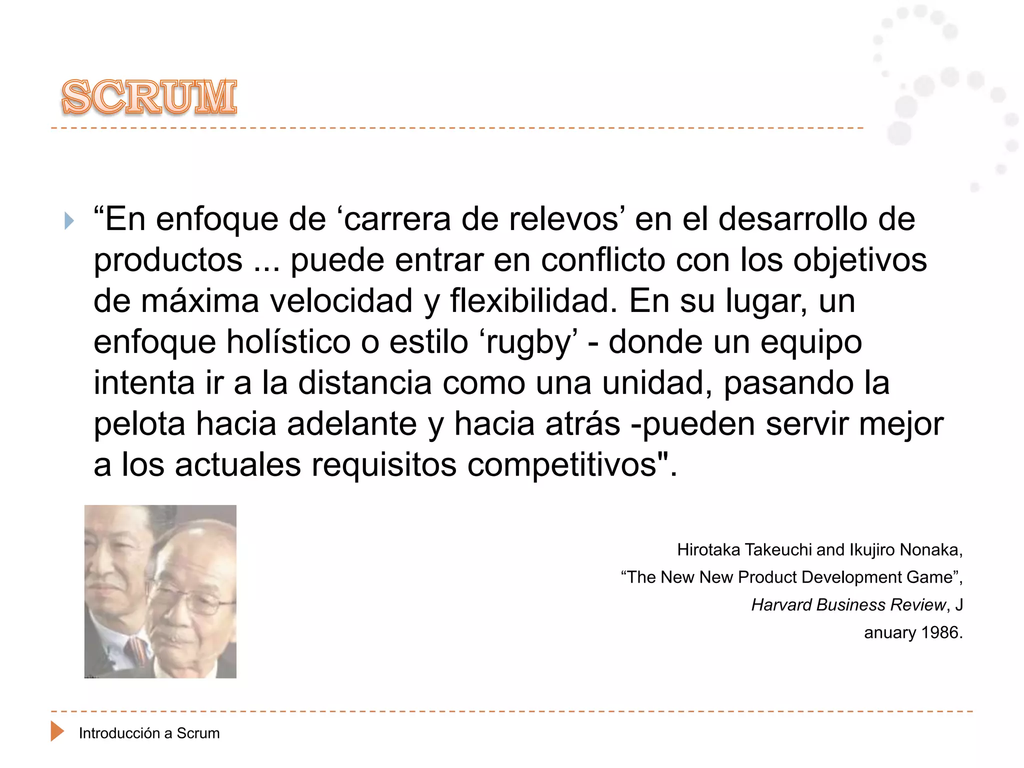      “En enfoque de „carrera de relevos‟ en el desarrollo de
      productos ... puede entrar en conflicto con los objetivos
      de máxima velocidad y flexibilidad. En su lugar, un
      enfoque holístico o estilo „rugby‟ - donde un equipo
      intenta ir a la distancia como una unidad, pasando la
      pelota hacia adelante y hacia atrás -pueden servir mejor
      a los actuales requisitos competitivos".

                                               Hirotaka Takeuchi and Ikujiro Nonaka,
                                         “The New New Product Development Game”,
                                                        Harvard Business Review, J
                                                                       anuary 1986.




    Introducción a Scrum
 