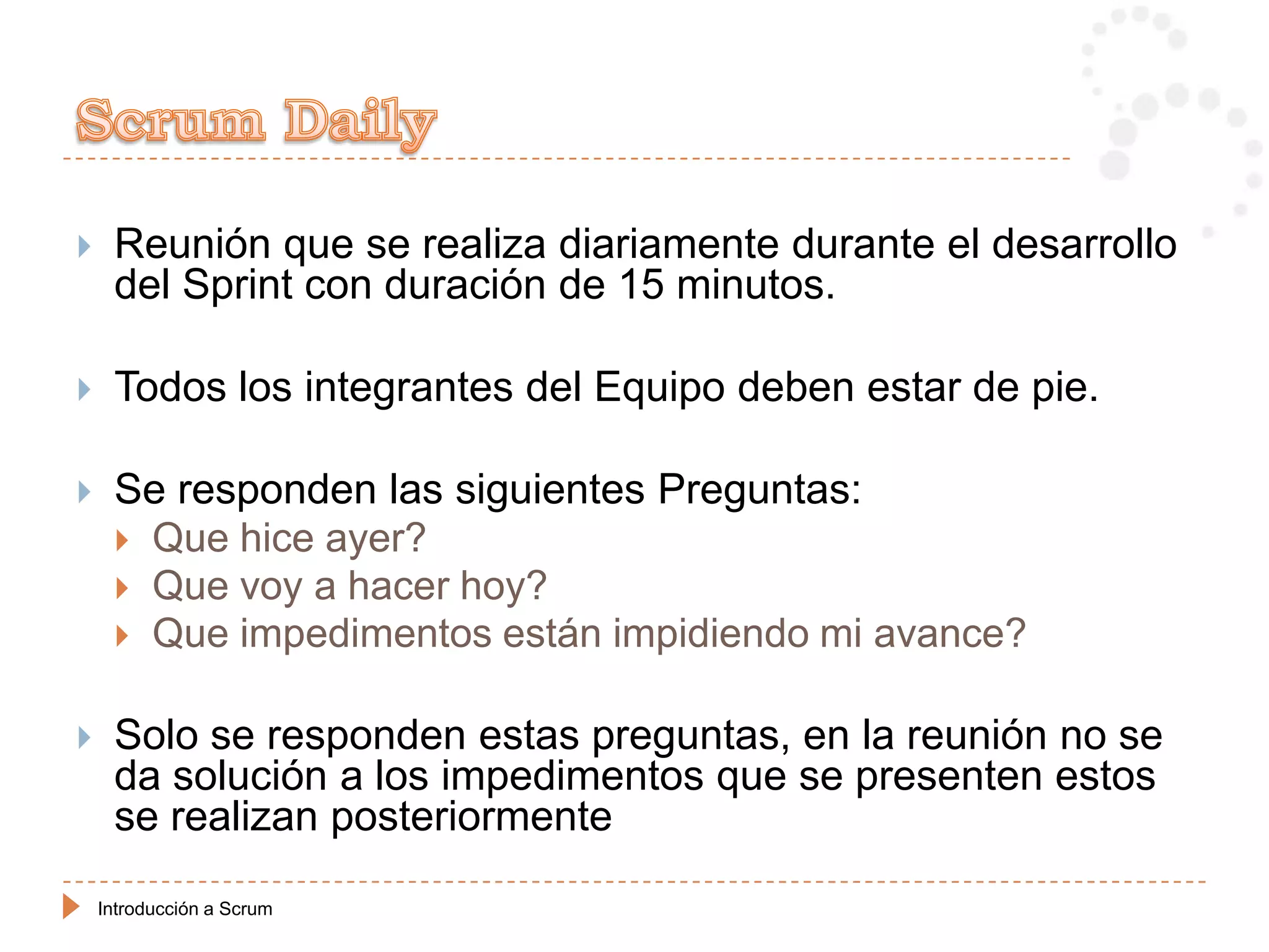     Reunión que se realiza diariamente durante el desarrollo
     del Sprint con duración de 15 minutos.

    Todos los integrantes del Equipo deben estar de pie.

    Se responden las siguientes Preguntas:
      Que hice ayer?
      Que voy a hacer hoy?
      Que impedimentos están impidiendo mi avance?


    Solo se responden estas preguntas, en la reunión no se
     da solución a los impedimentos que se presenten estos
     se realizan posteriormente

    Introducción a Scrum
 
