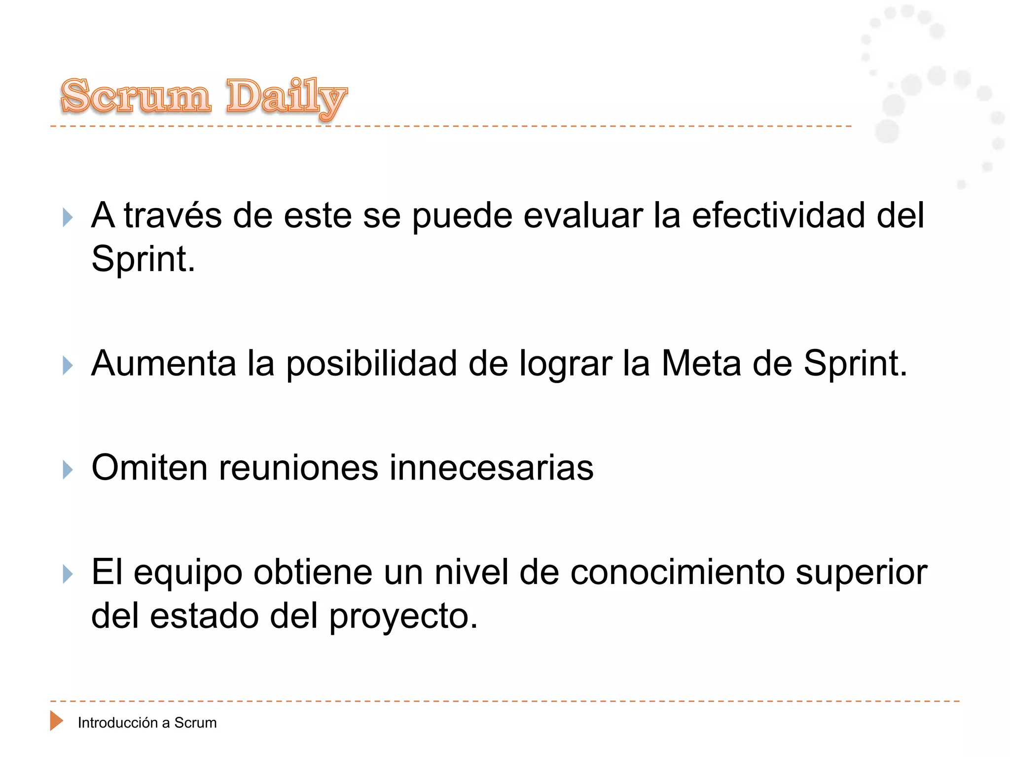     A través de este se puede evaluar la efectividad del
     Sprint.

    Aumenta la posibilidad de lograr la Meta de Sprint.

    Omiten reuniones innecesarias

    El equipo obtiene un nivel de conocimiento superior
     del estado del proyecto.

    Introducción a Scrum
 