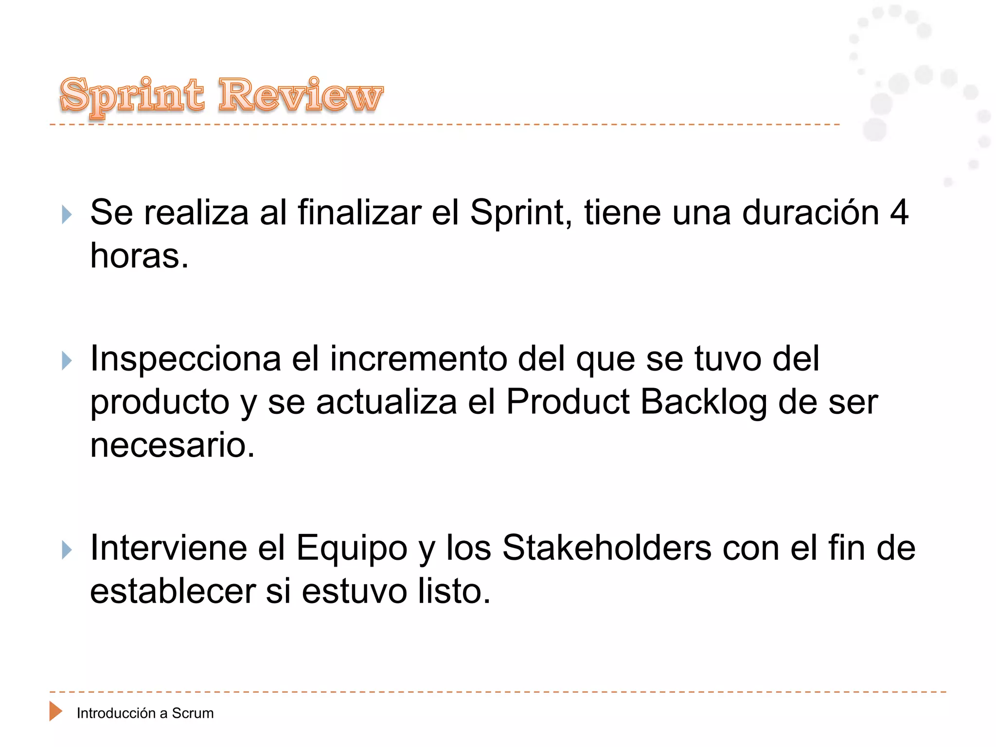     Se realiza al finalizar el Sprint, tiene una duración 4
     horas.

    Inspecciona el incremento del que se tuvo del
     producto y se actualiza el Product Backlog de ser
     necesario.

    Interviene el Equipo y los Stakeholders con el fin de
     establecer si estuvo listo.


    Introducción a Scrum
 