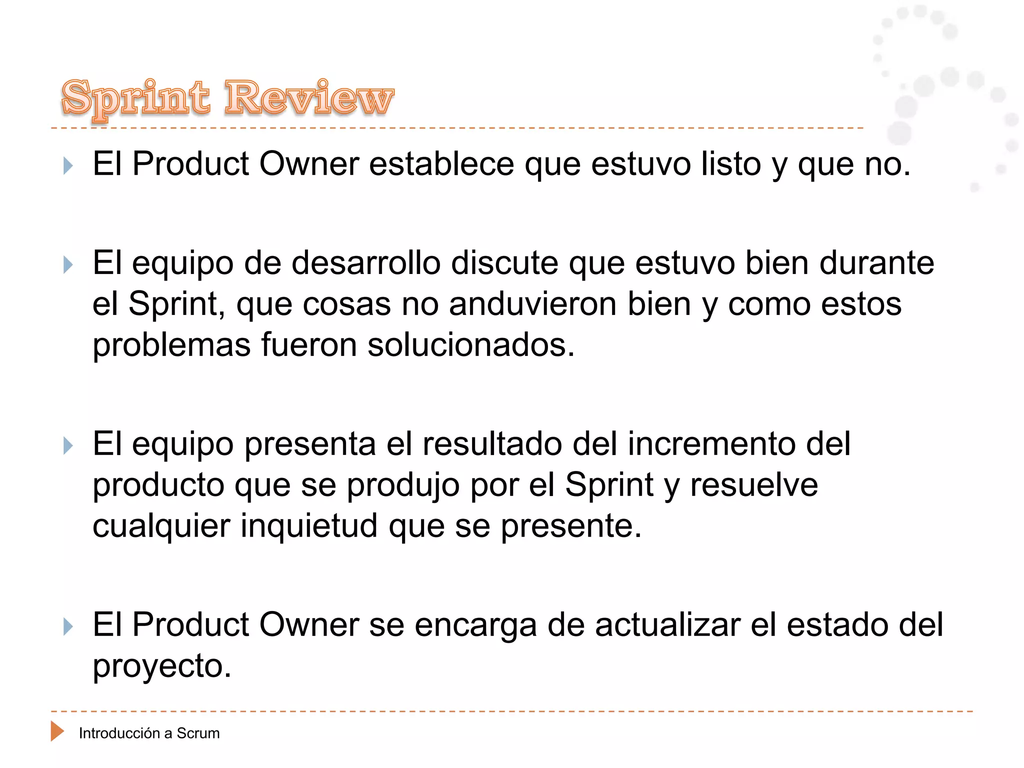     El Product Owner establece que estuvo listo y que no.

    El equipo de desarrollo discute que estuvo bien durante
     el Sprint, que cosas no anduvieron bien y como estos
     problemas fueron solucionados.

    El equipo presenta el resultado del incremento del
     producto que se produjo por el Sprint y resuelve
     cualquier inquietud que se presente.

    El Product Owner se encarga de actualizar el estado del
     proyecto.
    Introducción a Scrum
 