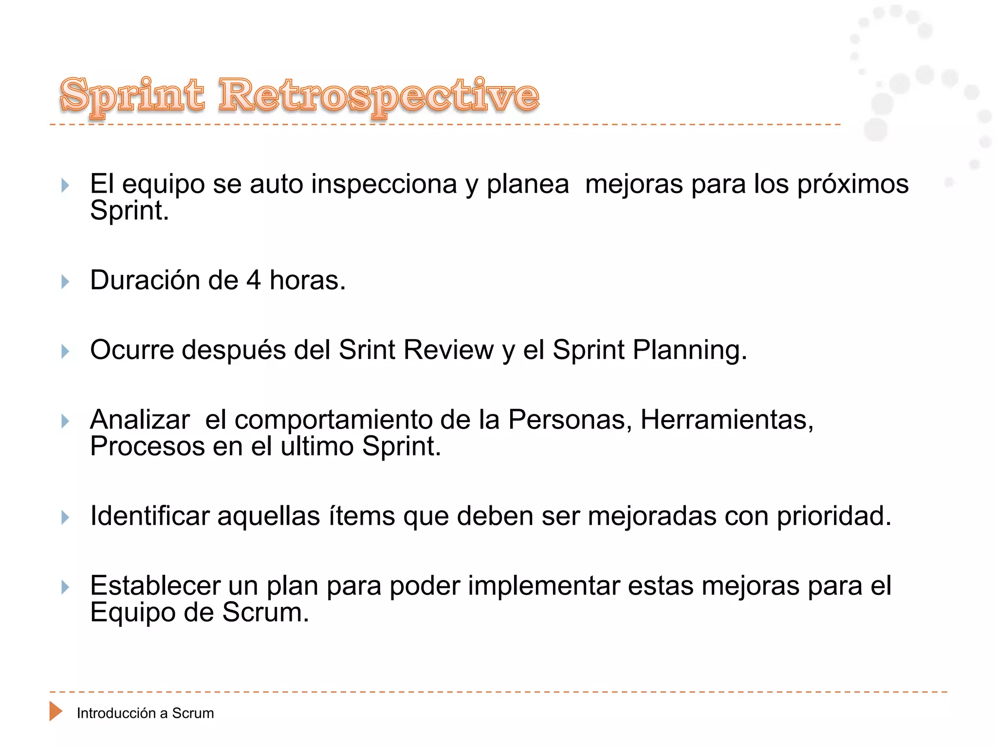     El equipo se auto inspecciona y planea mejoras para los próximos
     Sprint.

    Duración de 4 horas.

    Ocurre después del Srint Review y el Sprint Planning.

    Analizar el comportamiento de la Personas, Herramientas,
     Procesos en el ultimo Sprint.

    Identificar aquellas ítems que deben ser mejoradas con prioridad.

    Establecer un plan para poder implementar estas mejoras para el
     Equipo de Scrum.


    Introducción a Scrum
 