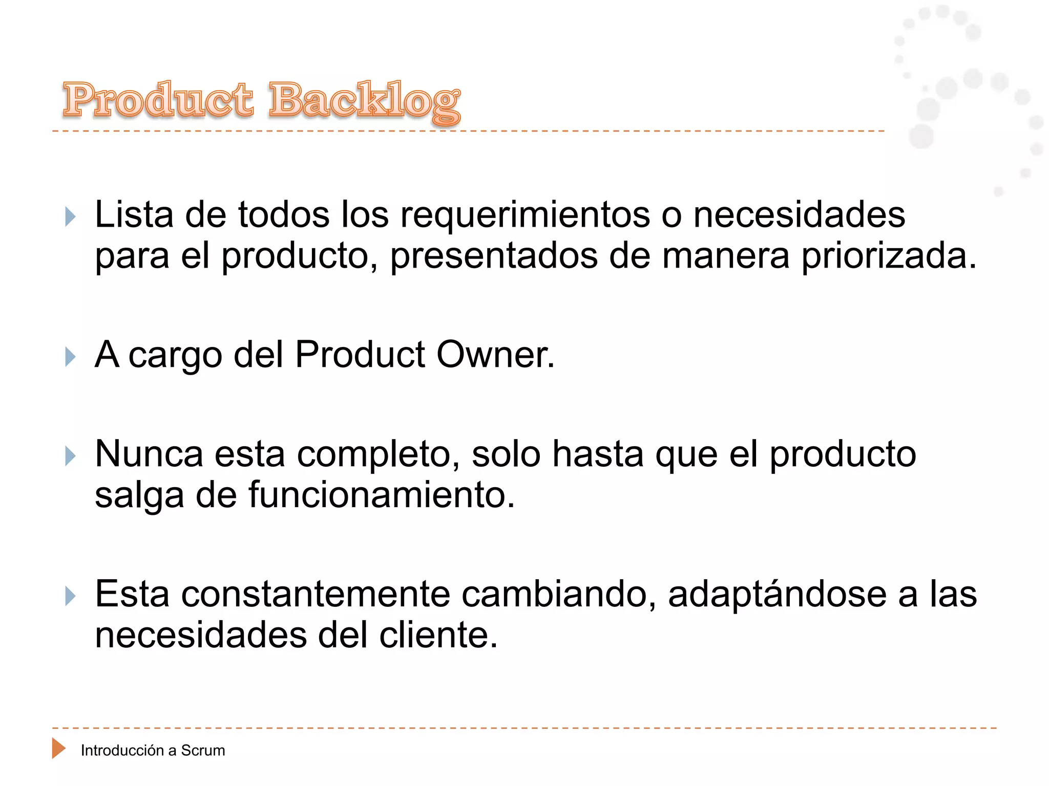     Lista de todos los requerimientos o necesidades
     para el producto, presentados de manera priorizada.

    A cargo del Product Owner.

    Nunca esta completo, solo hasta que el producto
     salga de funcionamiento.

    Esta constantemente cambiando, adaptándose a las
     necesidades del cliente.

    Introducción a Scrum
 