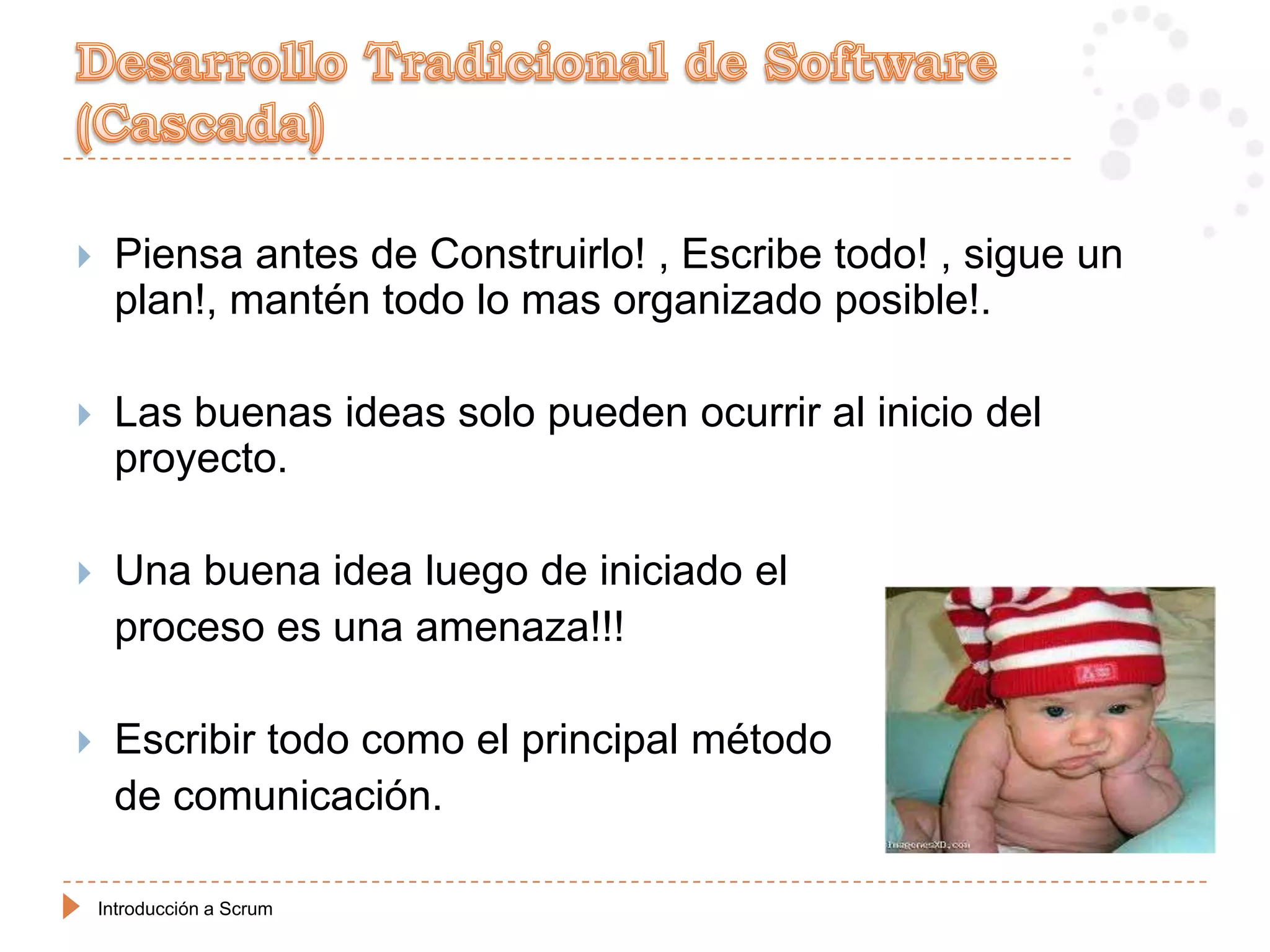     Piensa antes de Construirlo! , Escribe todo! , sigue un
     plan!, mantén todo lo mas organizado posible!.

    Las buenas ideas solo pueden ocurrir al inicio del
     proyecto.

    Una buena idea luego de iniciado el
     proceso es una amenaza!!!

    Escribir todo como el principal método
     de comunicación.

    Introducción a Scrum
 