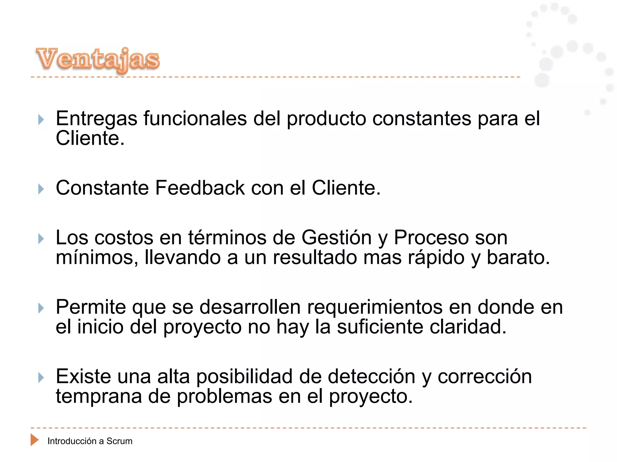     Entregas funcionales del producto constantes para el
     Cliente.

    Constante Feedback con el Cliente.

    Los costos en términos de Gestión y Proceso son
     mínimos, llevando a un resultado mas rápido y barato.

    Permite que se desarrollen requerimientos en donde en
     el inicio del proyecto no hay la suficiente claridad.

    Existe una alta posibilidad de detección y corrección
     temprana de problemas en el proyecto.

    Introducción a Scrum
 