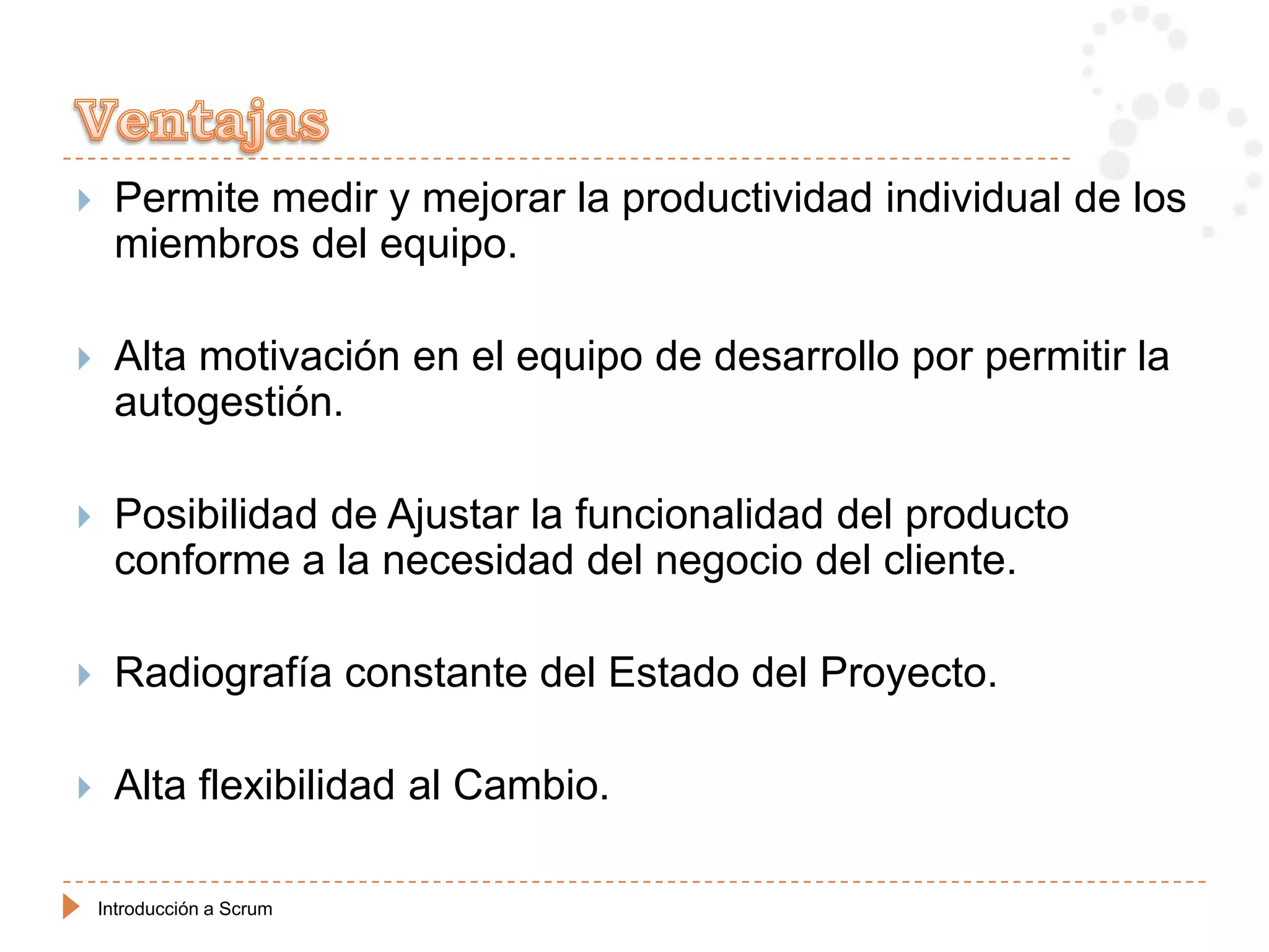     Permite medir y mejorar la productividad individual de los
     miembros del equipo.

    Alta motivación en el equipo de desarrollo por permitir la
     autogestión.

    Posibilidad de Ajustar la funcionalidad del producto
     conforme a la necesidad del negocio del cliente.

    Radiografía constante del Estado del Proyecto.

    Alta flexibilidad al Cambio.

    Introducción a Scrum
 