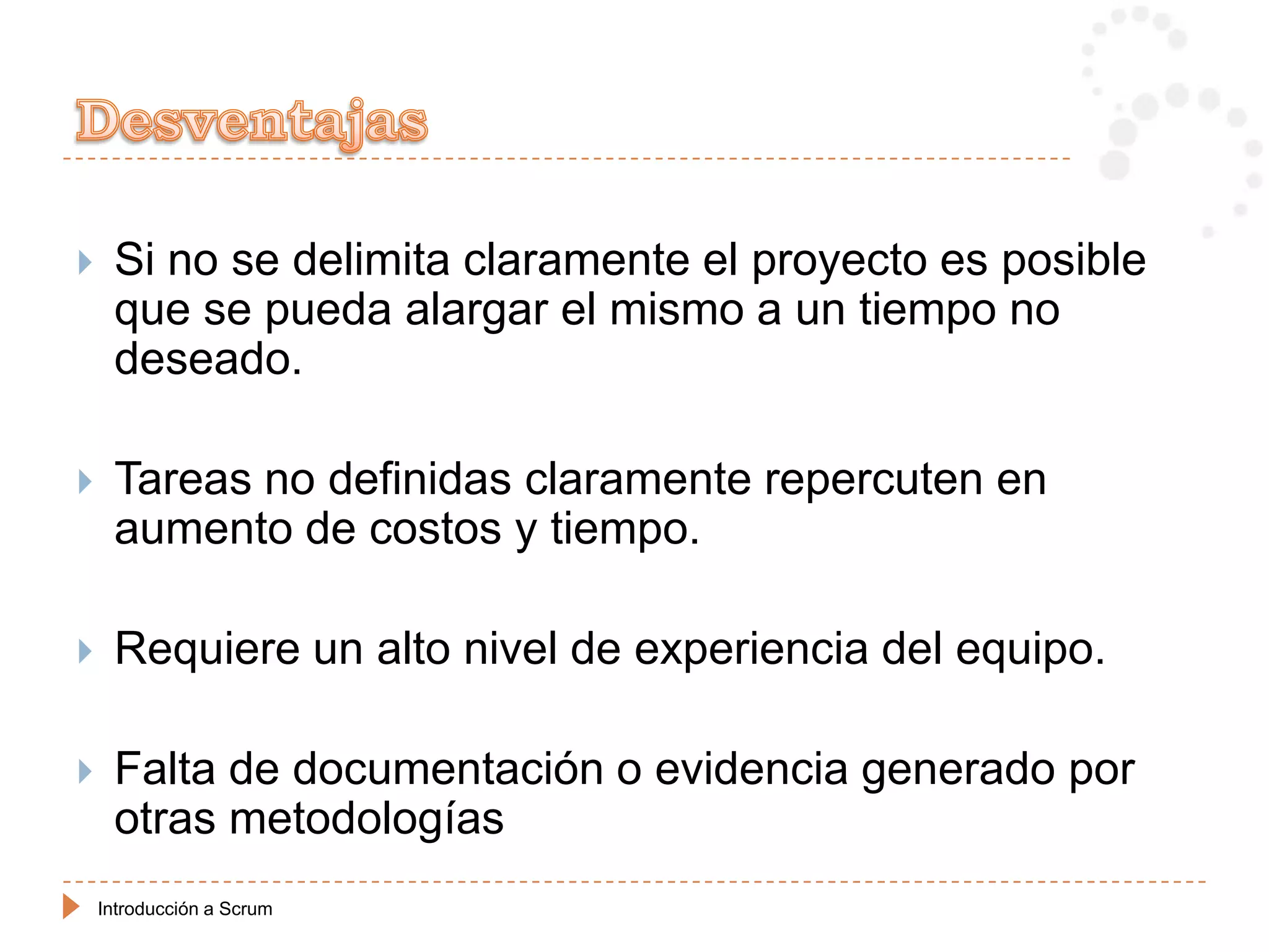     Si no se delimita claramente el proyecto es posible
     que se pueda alargar el mismo a un tiempo no
     deseado.

    Tareas no definidas claramente repercuten en
     aumento de costos y tiempo.

    Requiere un alto nivel de experiencia del equipo.

    Falta de documentación o evidencia generado por
     otras metodologías
    Introducción a Scrum
 