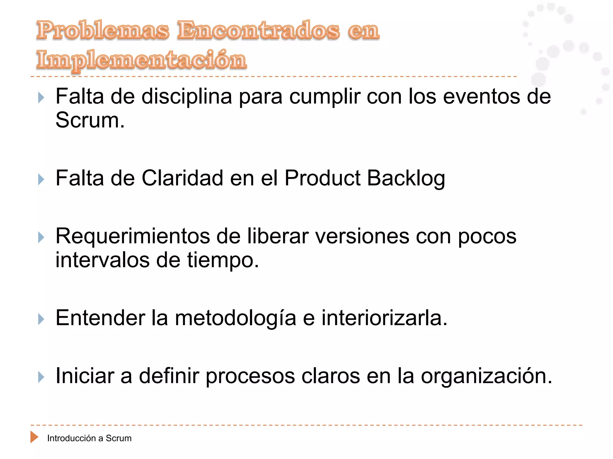     Falta de disciplina para cumplir con los eventos de
     Scrum.

    Falta de Claridad en el Product Backlog

    Requerimientos de liberar versiones con pocos
     intervalos de tiempo.

    Entender la metodología e interiorizarla.

    Iniciar a definir procesos claros en la organización.

    Introducción a Scrum
 