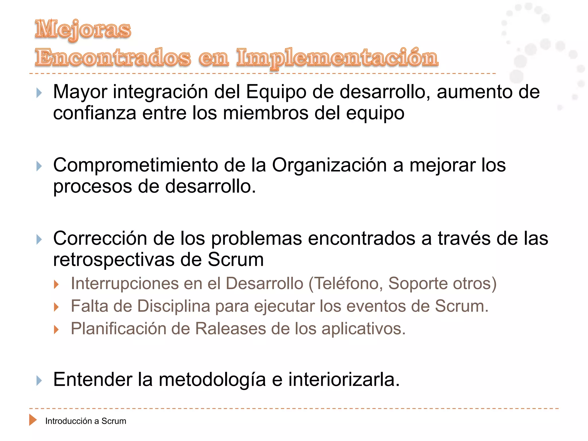     Mayor integración del Equipo de desarrollo, aumento de
     confianza entre los miembros del equipo

    Comprometimiento de la Organización a mejorar los
     procesos de desarrollo.

    Corrección de los problemas encontrados a través de las
     retrospectivas de Scrum
         Interrupciones en el Desarrollo (Teléfono, Soporte otros)
         Falta de Disciplina para ejecutar los eventos de Scrum.
         Planificación de Raleases de los aplicativos.


    Entender la metodología e interiorizarla.
    Introducción a Scrum
 