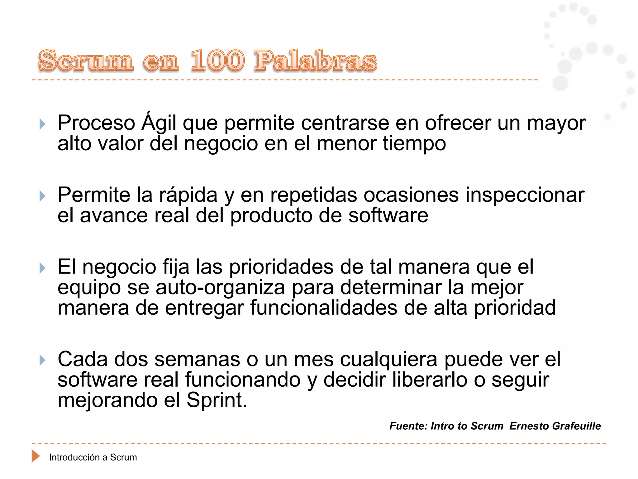     Proceso Ágil que permite centrarse en ofrecer un mayor
     alto valor del negocio en el menor tiempo

    Permite la rápida y en repetidas ocasiones inspeccionar
     el avance real del producto de software

    El negocio fija las prioridades de tal manera que el
     equipo se auto-organiza para determinar la mejor
     manera de entregar funcionalidades de alta prioridad

    Cada dos semanas o un mes cualquiera puede ver el
     software real funcionando y decidir liberarlo o seguir
     mejorando el Sprint.
                                        Fuente: Intro to Scrum Ernesto Grafeuille

    Introducción a Scrum
 