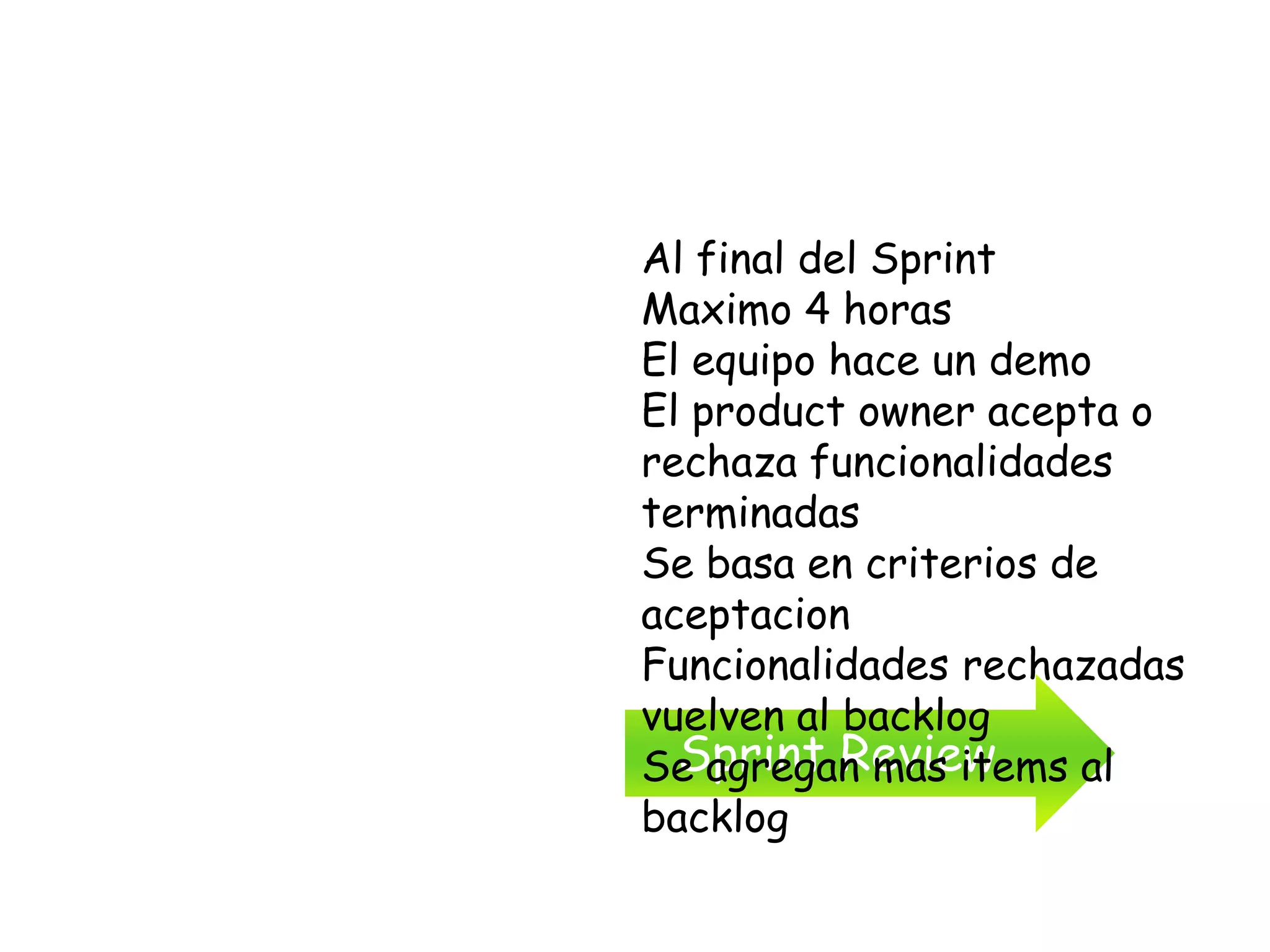 Al final del Sprint
Maximo 4 horas
El equipo hace un demo
El product owner acepta o
rechaza funcionalidades
terminadas
Se basa en criterios de
aceptacion
Funcionalidades rechazadas
vuelven al backlog
  Sprint Review
Se agregan mas items al
backlog
 
