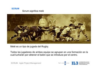 SCRUM: Agile Project Management
SCRUM
Scrum significa melé
Melé es un tipo de jugada del Rugby.
Todos los jugadores de ambos equipo se agrupan en una formación en la
cual lucharán por obtener el balón que se introduce por el centro.
 