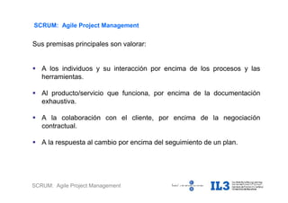 SCRUM: Agile Project Management
SCRUM: Agile Project Management
Sus premisas principales son valorar:
 A los individuos y su interacción por encima de los procesos y las
herramientas.
 Al producto/servicio que funciona, por encima de la documentación
exhaustiva.
 A la colaboración con el cliente, por encima de la negociación
contractual.
 A la respuesta al cambio por encima del seguimiento de un plan.
 
