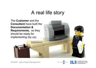 SCRUM: Agile Project Management
The Customer and the
Consultant have built the
Documentation &
Requirements, so they
should be ready for
implementing (by us).
A real life story
 