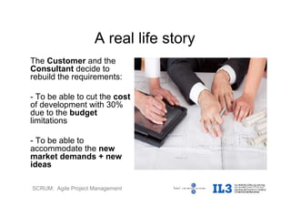 SCRUM: Agile Project Management
A real life story
The Customer and the
Consultant decide to
rebuild the requirements:
- To be able to cut the cost
of development with 30%
due to the budget
limitations
- To be able to
accommodate the new
market demands + new
ideas
 