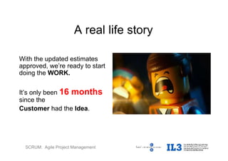 SCRUM: Agile Project Management
A real life story
With the updated estimates
approved, we’re ready to start
doing the WORK.
It’s only been 16 months
since the
Customer had the Idea.
 