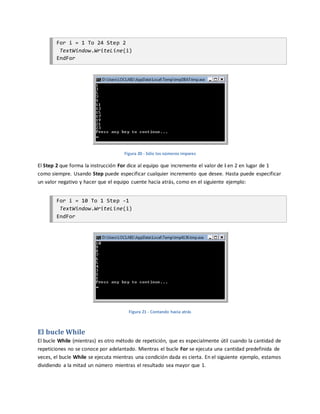 For i = 1 To 24 Step 2
TextWindow.WriteLine(i)
EndFor
Figura 20 - Sólo los números impares
El Step 2 que forma la instrucción For dice al equipo que incremente el valor de i en 2 en lugar de 1
como siempre. Usando Step puede especificar cualquier incremento que desee. Hasta puede especificar
un valor negativo y hacer que el equipo cuente hacia atrás, como en el siguiente ejemplo:
For i = 10 To 1 Step -1
TextWindow.WriteLine(i)
EndFor
Figura 21 - Contando hacia atrás
El bucle While
El bucle While (mientras) es otro método de repetición, que es especialmente útil cuando la cantidad de
repeticiones no se conoce por adelantado. Mientras el bucle For se ejecuta una cantidad predefinida de
veces, el bucle While se ejecuta mientras una condición dada es cierta. En el siguiente ejemplo, estamos
dividiendo a la mitad un número mientras el resultado sea mayor que 1.
 