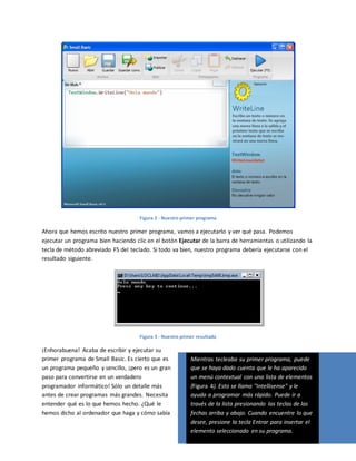 Figura 2 - Nuestro primer programa
Ahora que hemos escrito nuestro primer programa, vamos a ejecutarlo y ver qué pasa. Podemos
ejecutar un programa bien haciendo clic en el botón Ejecutar de la barra de herramientas o utilizando la
tecla de método abreviado F5 del teclado. Si todo va bien, nuestro programa debería ejecutarse con el
resultado siguiente.
Figura 3 - Nuestro primer resultado
¡Enhorabuena! Acaba de escribir y ejecutar su
primer programa de Small Basic. Es cierto que es
un programa pequeño y sencillo, ¡pero es un gran
paso para convertirse en un verdadero
programador informático! Sólo un detalle más
antes de crear programas más grandes. Necesita
entender qué es lo que hemos hecho. ¿Qué le
hemos dicho al ordenador que haga y cómo sabía
Mientras tecleaba su primer programa, puede
que se haya dado cuenta que le ha aparecido
un menú contextual con una lista de elementos
(Figura 4). Esto se llama "Intellisense" y le
ayuda a programar más rápido. Puede ir a
través de la lista presionando las teclas de las
fechas arriba y abajo. Cuando encuentre lo que
desee, presione la tecla Entrar para insertar el
elemento seleccionado en su programa.
 