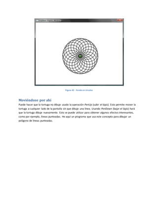 Figura 42 - Yendo en círculos
Moviéndose por ahí
Puede hacer que la tortuga no dibuje usado la operación PenUp (subir el lápiz). Esto permite mover la
tortuga a cualquier lado de la pantalla sin que dibuje una línea. Usando PenDown (bajar el lápiz) hará
que la tortuga dibuje nuevamente. Esto se puede utilizar para obtener algunos efectos interesantes,
como por ejemplo, líneas punteadas. He aquí un programa que usa este concepto para dibujar un
polígono de líneas punteadas.
 