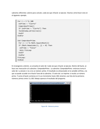 subrutina diferentes valores para calcular, cada vez que el bucle se ejecuta. Veamos cómo hacer esto en
el siguiente ejemplo.
For i = 3 To 100
esPrimo = "Cierto"
ComprobarPrimo()
If (esPrimo = "Cierto") Then
TextWindow.WriteLine(i)
EndIf
EndFor
Sub ComprobarPrimo
For j = 2 To Math.SquareRoot(i)
If (Math.Remainder(i, j) = 0) Then
esPrimo = "Falso"
Goto FinLoop
EndIf
Endfor
FinLoop:
EndSub
En el programa anterior, se actualiza el valor de i cada vez que el bucle se ejecuta. Dentro del bucle, se
hace una invocación a la subrutina ComprobarPrimo. La subrutina ComprobarPrimo entonces toma el
valor de i y calcula si i es o no un número primo. El resultado es almacenado en la variable esPrimo, a la
que se puede acceder en el bucle fuera de la subrutina. El valor de i se imprime si resulta un número
primo. Y como el bucle comienza en 3 y se incrementa hasta 100, tenemos una lista de los primeros
números primos entre 3 y 100. Debajo aparece el resultado del programa.
Figura 48 – Números primos
 