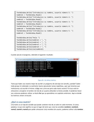 TextWindow.Write("Introduczca su nombre, usuario número 1: ")
nombre1 = TextWindow.Read()
TextWindow.Write("Introduczca su nombre, usuario número 2: ")
nombre2 = TextWindow.Read()
TextWindow.Write("Introduczca su nombre, usuario número 3: ")
nombre3 = TextWindow.Read()
TextWindow.Write("Introduczca su nombre, usuario número 4: ")
nombre4 = TextWindow.Read()
TextWindow.Write("Introduczca su nombre, usuario número 5: ")
nombre5 = TextWindow.Read()
TextWindow.Write("Hola ")
TextWindow.Write(nombre1 + ", ")
TextWindow.Write(nombre2 + ", ")
TextWindow.Write(nombre3 + ", ")
TextWindow.Write(nombre4 + ", ")
TextWindow.WriteLine(nombre5)
Cuando ejecute el programa, obtendrá el siguiente resultado:
Figura 49 – Sin utilizar matrices
Tiene que haber una manera mejor de escribir un programa de este tipo tan sencillo, ¿verdad? Sobre
todo porque el ordenador es realmente bueno ejecutando tareas repetitivas, ¿por qué tenemos que
molestarnos con escribir el mismo código una y otra vez para cada nuevo usuario? El truco está en
almacenar y recuperar el nombre de más de un usuario utilizando la misma variable. Si podemos hacer
eso, entonces podemos utilizar un bucle For que ya aprendimos en capítulos anteriores. Aquí es donde
las matrices vienen al rescate.
¿Qué es una matriz?
Una matriz es un tipo de variable que puede contener más de un valor en cada momento. En otras
palabras, lo que esto significa es que en lugar de tener que crear las variables nombre1, nombre2,
name3, name4 y name5 para poder almacenar cinco nombres de usuario, podemos utilizar sólo nombre
 