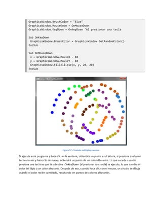 GraphicsWindow.BrushColor = "Blue"
GraphicsWindow.MouseDown = OnMouseDown
GraphicsWindow.KeyDown = OnKeyDown 'Al presionar una tecla
Sub OnKeyDown
GraphicsWindow.BrushColor = GraphicsWindow.GetRandomColor()
EndSub
Sub OnMouseDown
x = GraphicsWindow.MouseX - 10
y = GraphicsWindow.MouseY - 10
GraphicsWindow.FillEllipse(x, y, 20, 20)
EndSub
Figura 57 - Usando múltiples eventos
Si ejecuta este programa y hace clic en la ventana, obtendrá un punto azul. Ahora, si presiona cualquier
tecla una vez y hace clic de nuevo, obtendrá un punto de un color diferente. Lo que sucede cuando
presiona una tecla es que la subrutina OnKeyDown (al presionar una tecla) se ejecuta, lo que cambia el
color del lápiz a un color aleatorio. Después de eso, cuando hace clic con el mouse, un círculo se dibuja
usando el color recién cambiado, resultando en puntos de colores aleatorios.
 