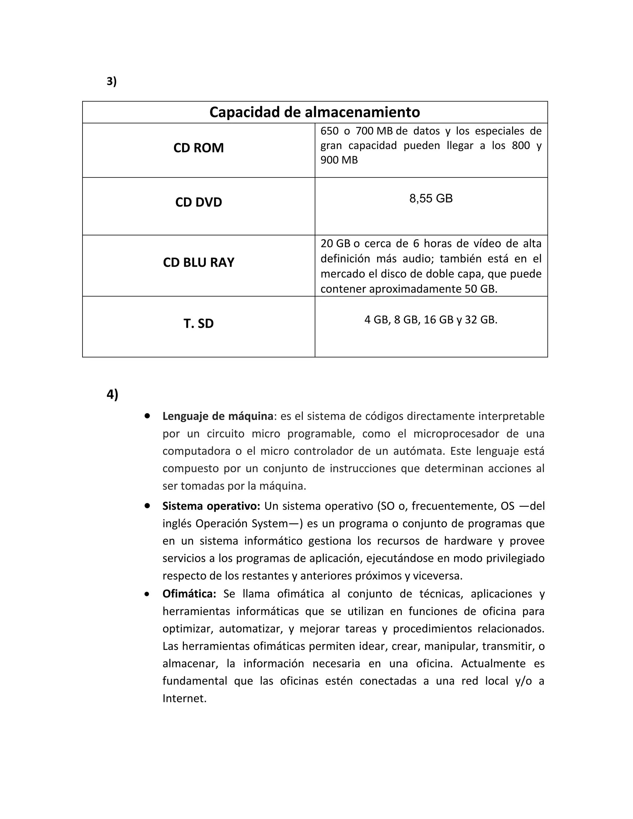3)
Capacidad de almacenamiento
CD ROM
650 o 700 MB de datos y los especiales de
gran capacidad pueden llegar a los 800 y
900 MB
CD DVD 8,55 GB
CD BLU RAY
20 GB o cerca de 6 horas de vídeo de alta
definición más audio; también está en el
mercado el disco de doble capa, que puede
contener aproximadamente 50 GB.
T. SD 4 GB, 8 GB, 16 GB y 32 GB.
4)
 Lenguaje de máquina: es el sistema de códigos directamente interpretable
por un circuito micro programable, como el microprocesador de una
computadora o el micro controlador de un autómata. Este lenguaje está
compuesto por un conjunto de instrucciones que determinan acciones al
ser tomadas por la máquina.
 Sistema operativo: Un sistema operativo (SO o, frecuentemente, OS —del
inglés Operación System—) es un programa o conjunto de programas que
en un sistema informático gestiona los recursos de hardware y provee
servicios a los programas de aplicación, ejecutándose en modo privilegiado
respecto de los restantes y anteriores próximos y viceversa.
 Ofimática: Se llama ofimática al conjunto de técnicas, aplicaciones y
herramientas informáticas que se utilizan en funciones de oficina para
optimizar, automatizar, y mejorar tareas y procedimientos relacionados.
Las herramientas ofimáticas permiten idear, crear, manipular, transmitir, o
almacenar, la información necesaria en una oficina. Actualmente es
fundamental que las oficinas estén conectadas a una red local y/o a
Internet.
 