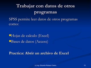 Trabajar con datos de otros programas SPSS permite leer datos de otros programas como: Hojas de calculo (Excel) Bases de datos (Access) Practica: Abrir un archivo de Excel (c) Ing. Eduardo Robayo Castro 