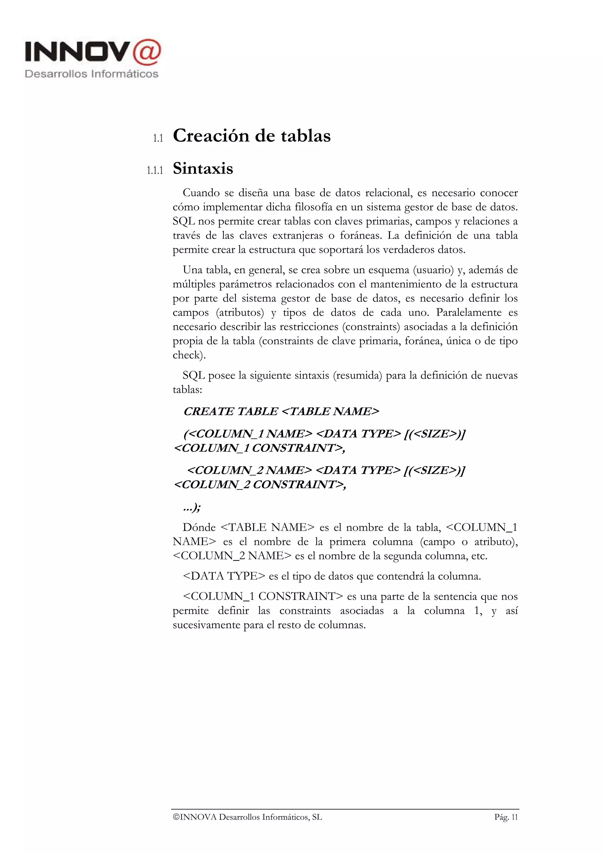 1.1    Creación de tablas
1.1.1   Sintaxis
          Cuando se diseña una base de datos relacional, es necesario conocer
        cómo implementar dicha filosofía en un sistema gestor de base de datos.
        SQL nos permite crear tablas con claves primarias, campos y relaciones a
        través de las claves extranjeras o foráneas. La definición de una tabla
        permite crear la estructura que soportará los verdaderos datos.
          Una tabla, en general, se crea sobre un esquema (usuario) y, además de
        múltiples parámetros relacionados con el mantenimiento de la estructura
        por parte del sistema gestor de base de datos, es necesario definir los
        campos (atributos) y tipos de datos de cada uno. Paralelamente es
        necesario describir las restricciones (constraints) asociadas a la definición
        propia de la tabla (constraints de clave primaria, foránea, única o de tipo
        check).
          SQL posee la siguiente sintaxis (resumida) para la definición de nuevas
        tablas:
          CREATE TABLE <TABLE NAME>
         (<COLUMN_1 NAME> <DATA TYPE> [(<SIZE>)]
        <COLUMN_1 CONSTRAINT>,
          <COLUMN_2 NAME> <DATA TYPE> [(<SIZE>)]
        <COLUMN_2 CONSTRAINT>,
          ...);
         Dónde <TABLE NAME> es el nombre de la tabla, <COLUMN_1
        NAME> es el nombre de la primera columna (campo o atributo),
        <COLUMN_2 NAME> es el nombre de la segunda columna, etc.
          <DATA TYPE> es el tipo de datos que contendrá la columna.
          <COLUMN_1 CONSTRAINT> es una parte de la sentencia que nos
        permite definir las constraints asociadas a la columna 1, y así
        sucesivamente para el resto de columnas.




        INNOVA Desarrollos Informáticos, SL                                   Pág. 11
 
