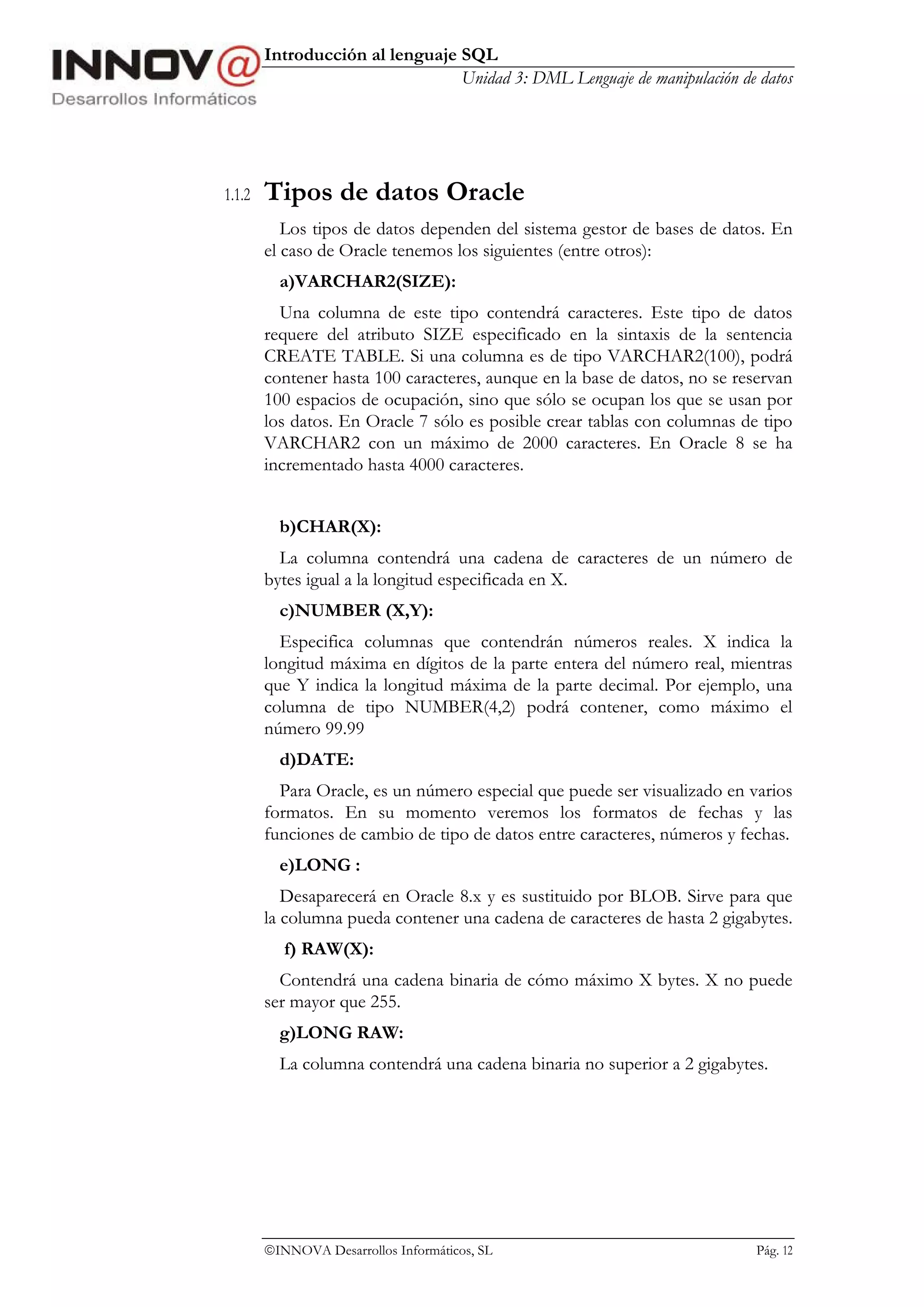 Introducción al lenguaje SQL
                                 Unidad 3: DML Lenguaje de manipulación de datos




1.1.2   Tipos de datos Oracle
           Los tipos de datos dependen del sistema gestor de bases de datos. En
        el caso de Oracle tenemos los siguientes (entre otros):
          a)VARCHAR2(SIZE):
          Una columna de este tipo contendrá caracteres. Este tipo de datos
        requere del atributo SIZE especificado en la sintaxis de la sentencia
        CREATE TABLE. Si una columna es de tipo VARCHAR2(100), podrá
        contener hasta 100 caracteres, aunque en la base de datos, no se reservan
        100 espacios de ocupación, sino que sólo se ocupan los que se usan por
        los datos. En Oracle 7 sólo es posible crear tablas con columnas de tipo
        VARCHAR2 con un máximo de 2000 caracteres. En Oracle 8 se ha
        incrementado hasta 4000 caracteres.


          b)CHAR(X):
          La columna contendrá una cadena de caracteres de un número de
        bytes igual a la longitud especificada en X.
          c)NUMBER (X,Y):
          Especifica columnas que contendrán números reales. X indica la
        longitud máxima en dígitos de la parte entera del número real, mientras
        que Y indica la longitud máxima de la parte decimal. Por ejemplo, una
        columna de tipo NUMBER(4,2) podrá contener, como máximo el
        número 99.99
          d)DATE:
          Para Oracle, es un número especial que puede ser visualizado en varios
        formatos. En su momento veremos los formatos de fechas y las
        funciones de cambio de tipo de datos entre caracteres, números y fechas.
          e)LONG :
           Desaparecerá en Oracle 8.x y es sustituido por BLOB. Sirve para que
        la columna pueda contener una cadena de caracteres de hasta 2 gigabytes.
           f) RAW(X):
          Contendrá una cadena binaria de cómo máximo X bytes. X no puede
        ser mayor que 255.
          g)LONG RAW:
          La columna contendrá una cadena binaria no superior a 2 gigabytes.




        INNOVA Desarrollos Informáticos, SL                               Pág. 12
 