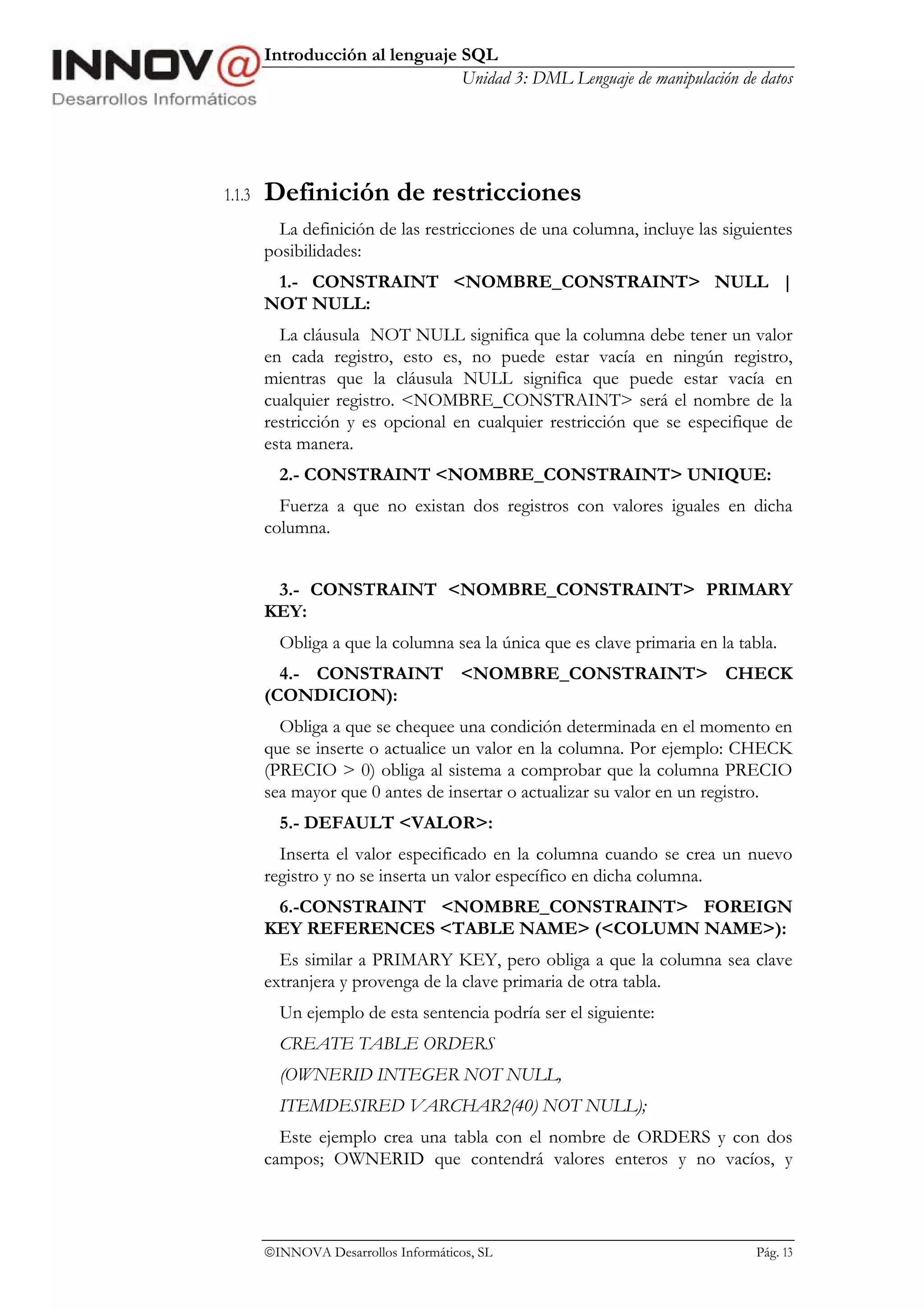 Introducción al lenguaje SQL
                                 Unidad 3: DML Lenguaje de manipulación de datos




1.1.3   Definición de restricciones
          La definición de las restricciones de una columna, incluye las siguientes
        posibilidades:
         1.- CONSTRAINT <NOMBRE_CONSTRAINT> NULL |
        NOT NULL:
          La cláusula NOT NULL significa que la columna debe tener un valor
        en cada registro, esto es, no puede estar vacía en ningún registro,
        mientras que la cláusula NULL significa que puede estar vacía en
        cualquier registro. <NOMBRE_CONSTRAINT> será el nombre de la
        restricción y es opcional en cualquier restricción que se especifique de
        esta manera.
          2.- CONSTRAINT <NOMBRE_CONSTRAINT> UNIQUE:
          Fuerza a que no existan dos registros con valores iguales en dicha
        columna.


         3.- CONSTRAINT <NOMBRE_CONSTRAINT> PRIMARY
        KEY:
          Obliga a que la columna sea la única que es clave primaria en la tabla.
          4.- CONSTRAINT <NOMBRE_CONSTRAINT> CHECK
        (CONDICION):
          Obliga a que se chequee una condición determinada en el momento en
        que se inserte o actualice un valor en la columna. Por ejemplo: CHECK
        (PRECIO > 0) obliga al sistema a comprobar que la columna PRECIO
        sea mayor que 0 antes de insertar o actualizar su valor en un registro.
          5.- DEFAULT <VALOR>:
          Inserta el valor especificado en la columna cuando se crea un nuevo
        registro y no se inserta un valor específico en dicha columna.
         6.-CONSTRAINT <NOMBRE_CONSTRAINT> FOREIGN
        KEY REFERENCES <TABLE NAME> (<COLUMN NAME>):
          Es similar a PRIMARY KEY, pero obliga a que la columna sea clave
        extranjera y provenga de la clave primaria de otra tabla.
          Un ejemplo de esta sentencia podría ser el siguiente:
          CREATE TABLE ORDERS
          (OWNERID INTEGER NOT NULL,
          ITEMDESIRED VARCHAR2(40) NOT NULL);
          Este ejemplo crea una tabla con el nombre de ORDERS y con dos
        campos; OWNERID que contendrá valores enteros y no vacíos, y



        INNOVA Desarrollos Informáticos, SL                                  Pág. 13
 