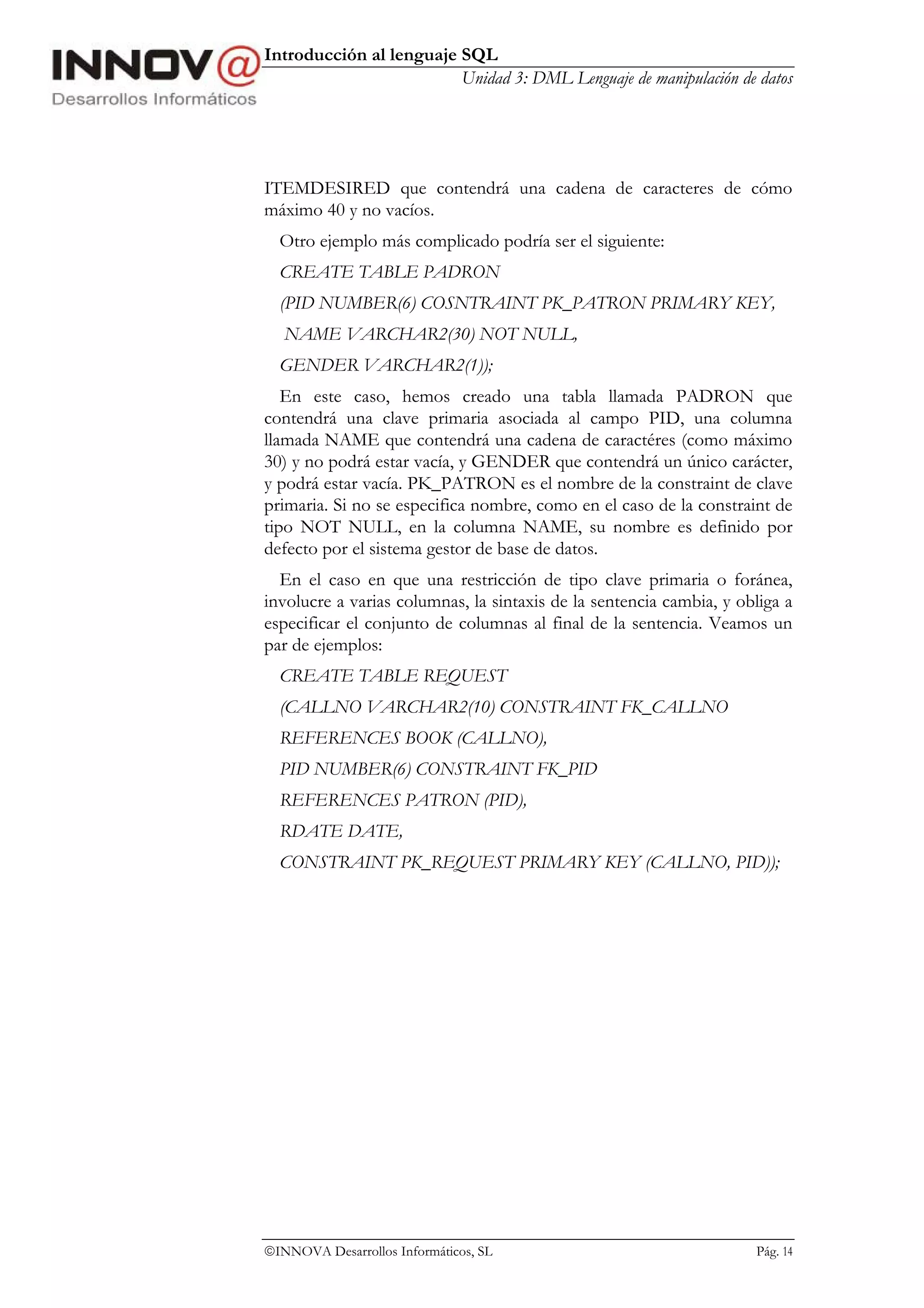 Introducción al lenguaje SQL
                         Unidad 3: DML Lenguaje de manipulación de datos




ITEMDESIRED que contendrá una cadena de caracteres de cómo
máximo 40 y no vacíos.
  Otro ejemplo más complicado podría ser el siguiente:
  CREATE TABLE PADRON
  (PID NUMBER(6) COSNTRAINT PK_PATRON PRIMARY KEY,
   NAME VARCHAR2(30) NOT NULL,
  GENDER VARCHAR2(1));
   En este caso, hemos creado una tabla llamada PADRON que
contendrá una clave primaria asociada al campo PID, una columna
llamada NAME que contendrá una cadena de caractéres (como máximo
30) y no podrá estar vacía, y GENDER que contendrá un único carácter,
y podrá estar vacía. PK_PATRON es el nombre de la constraint de clave
primaria. Si no se especifica nombre, como en el caso de la constraint de
tipo NOT NULL, en la columna NAME, su nombre es definido por
defecto por el sistema gestor de base de datos.
  En el caso en que una restricción de tipo clave primaria o foránea,
involucre a varias columnas, la sintaxis de la sentencia cambia, y obliga a
especificar el conjunto de columnas al final de la sentencia. Veamos un
par de ejemplos:
  CREATE TABLE REQUEST
  (CALLNO VARCHAR2(10) CONSTRAINT FK_CALLNO
  REFERENCES BOOK (CALLNO),
  PID NUMBER(6) CONSTRAINT FK_PID
  REFERENCES PATRON (PID),
  RDATE DATE,
  CONSTRAINT PK_REQUEST PRIMARY KEY (CALLNO, PID));




INNOVA Desarrollos Informáticos, SL                                 Pág. 14
 