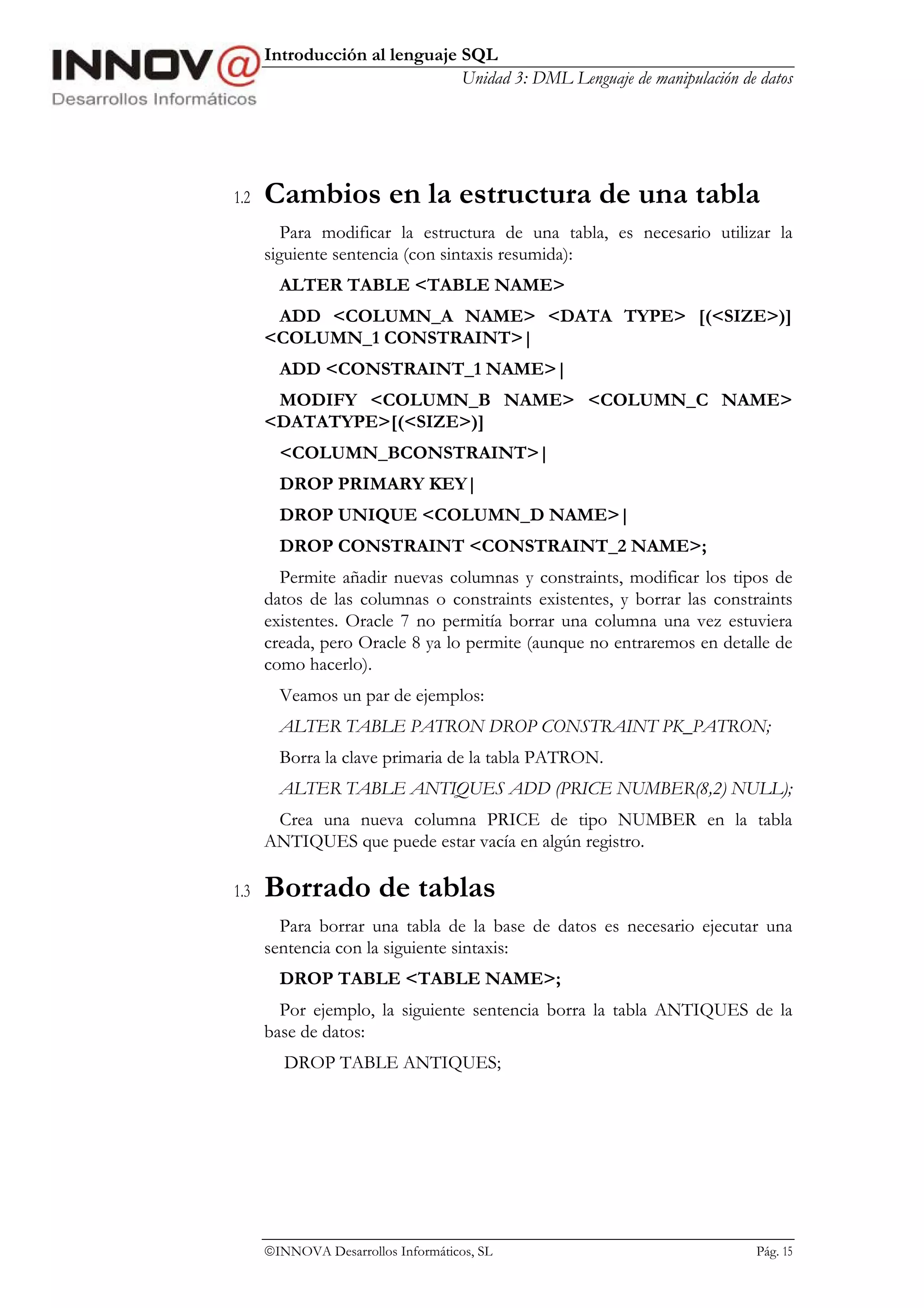 Introducción al lenguaje SQL
                               Unidad 3: DML Lenguaje de manipulación de datos




1.2   Cambios en la estructura de una tabla
         Para modificar la estructura de una tabla, es necesario utilizar la
      siguiente sentencia (con sintaxis resumida):
        ALTER TABLE <TABLE NAME>
       ADD <COLUMN_A NAME> <DATA TYPE> [(<SIZE>)]
      <COLUMN_1 CONSTRAINT>|
        ADD <CONSTRAINT_1 NAME>|
       MODIFY <COLUMN_B NAME> <COLUMN_C NAME>
      <DATATYPE>[(<SIZE>)]
        <COLUMN_BCONSTRAINT>|
        DROP PRIMARY KEY|
        DROP UNIQUE <COLUMN_D NAME>|
        DROP CONSTRAINT <CONSTRAINT_2 NAME>;
        Permite añadir nuevas columnas y constraints, modificar los tipos de
      datos de las columnas o constraints existentes, y borrar las constraints
      existentes. Oracle 7 no permitía borrar una columna una vez estuviera
      creada, pero Oracle 8 ya lo permite (aunque no entraremos en detalle de
      como hacerlo).
        Veamos un par de ejemplos:
        ALTER TABLE PATRON DROP CONSTRAINT PK_PATRON;
        Borra la clave primaria de la tabla PATRON.
        ALTER TABLE ANTIQUES ADD (PRICE NUMBER(8,2) NULL);
       Crea una nueva columna PRICE de tipo NUMBER en la tabla
      ANTIQUES que puede estar vacía en algún registro.

1.3   Borrado de tablas
        Para borrar una tabla de la base de datos es necesario ejecutar una
      sentencia con la siguiente sintaxis:
        DROP TABLE <TABLE NAME>;
        Por ejemplo, la siguiente sentencia borra la tabla ANTIQUES de la
      base de datos:
         DROP TABLE ANTIQUES;




      INNOVA Desarrollos Informáticos, SL                               Pág. 15
 