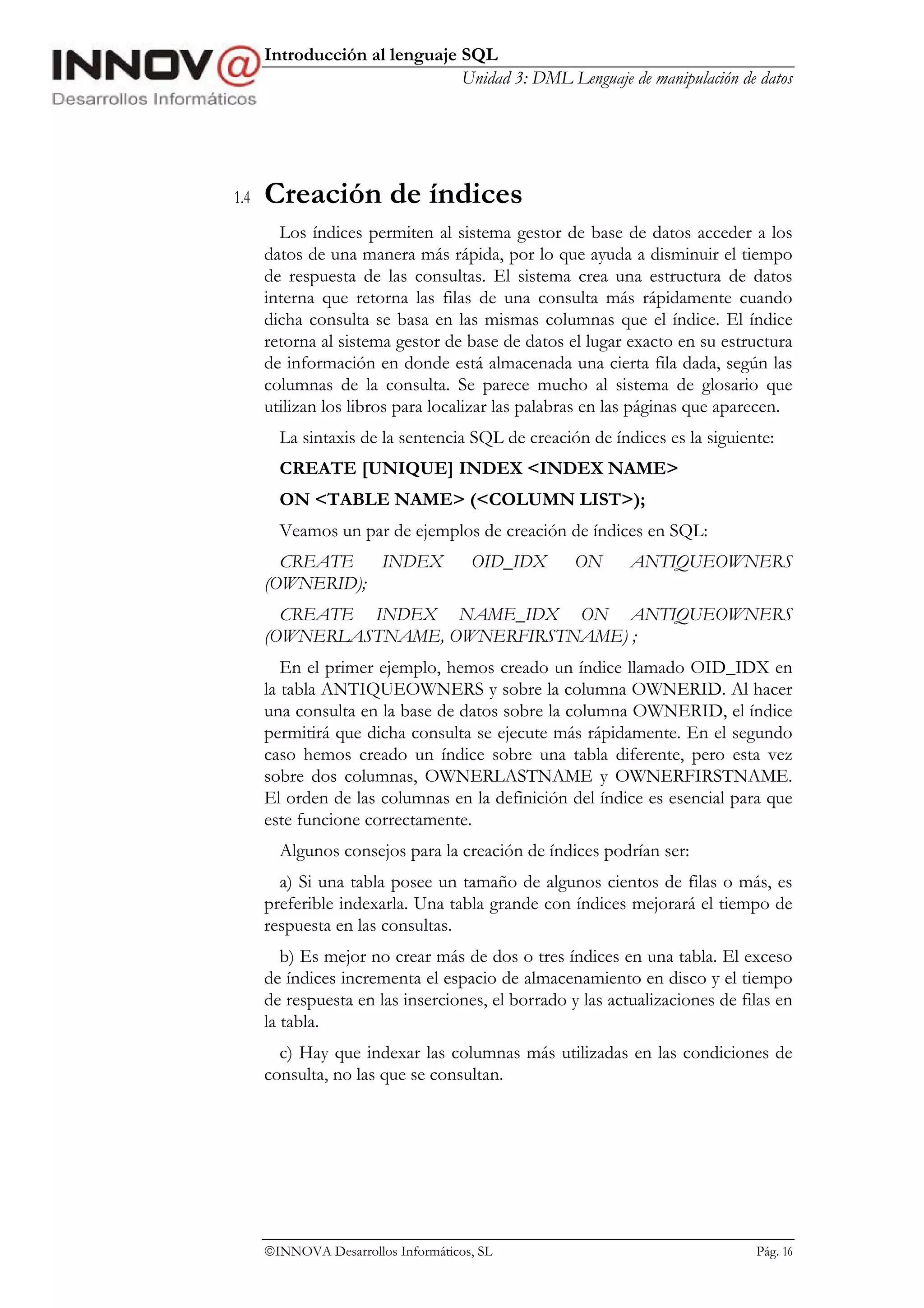 Introducción al lenguaje SQL
                               Unidad 3: DML Lenguaje de manipulación de datos




1.4   Creación de índices
        Los índices permiten al sistema gestor de base de datos acceder a los
      datos de una manera más rápida, por lo que ayuda a disminuir el tiempo
      de respuesta de las consultas. El sistema crea una estructura de datos
      interna que retorna las filas de una consulta más rápidamente cuando
      dicha consulta se basa en las mismas columnas que el índice. El índice
      retorna al sistema gestor de base de datos el lugar exacto en su estructura
      de información en donde está almacenada una cierta fila dada, según las
      columnas de la consulta. Se parece mucho al sistema de glosario que
      utilizan los libros para localizar las palabras en las páginas que aparecen.
        La sintaxis de la sentencia SQL de creación de índices es la siguiente:
        CREATE [UNIQUE] INDEX <INDEX NAME>
        ON <TABLE NAME> (<COLUMN LIST>);
        Veamos un par de ejemplos de creación de índices en SQL:
        CREATE   INDEX                OID_IDX      ON      ANTIQUEOWNERS
      (OWNERID);
        CREATE INDEX NAME_IDX ON ANTIQUEOWNERS
      (OWNERLASTNAME, OWNERFIRSTNAME) ;
         En el primer ejemplo, hemos creado un índice llamado OID_IDX en
      la tabla ANTIQUEOWNERS y sobre la columna OWNERID. Al hacer
      una consulta en la base de datos sobre la columna OWNERID, el índice
      permitirá que dicha consulta se ejecute más rápidamente. En el segundo
      caso hemos creado un índice sobre una tabla diferente, pero esta vez
      sobre dos columnas, OWNERLASTNAME y OWNERFIRSTNAME.
      El orden de las columnas en la definición del índice es esencial para que
      este funcione correctamente.
        Algunos consejos para la creación de índices podrían ser:
        a) Si una tabla posee un tamaño de algunos cientos de filas o más, es
      preferible indexarla. Una tabla grande con índices mejorará el tiempo de
      respuesta en las consultas.
         b) Es mejor no crear más de dos o tres índices en una tabla. El exceso
      de índices incrementa el espacio de almacenamiento en disco y el tiempo
      de respuesta en las inserciones, el borrado y las actualizaciones de filas en
      la tabla.
        c) Hay que indexar las columnas más utilizadas en las condiciones de
      consulta, no las que se consultan.




      INNOVA Desarrollos Informáticos, SL                                   Pág. 16
 