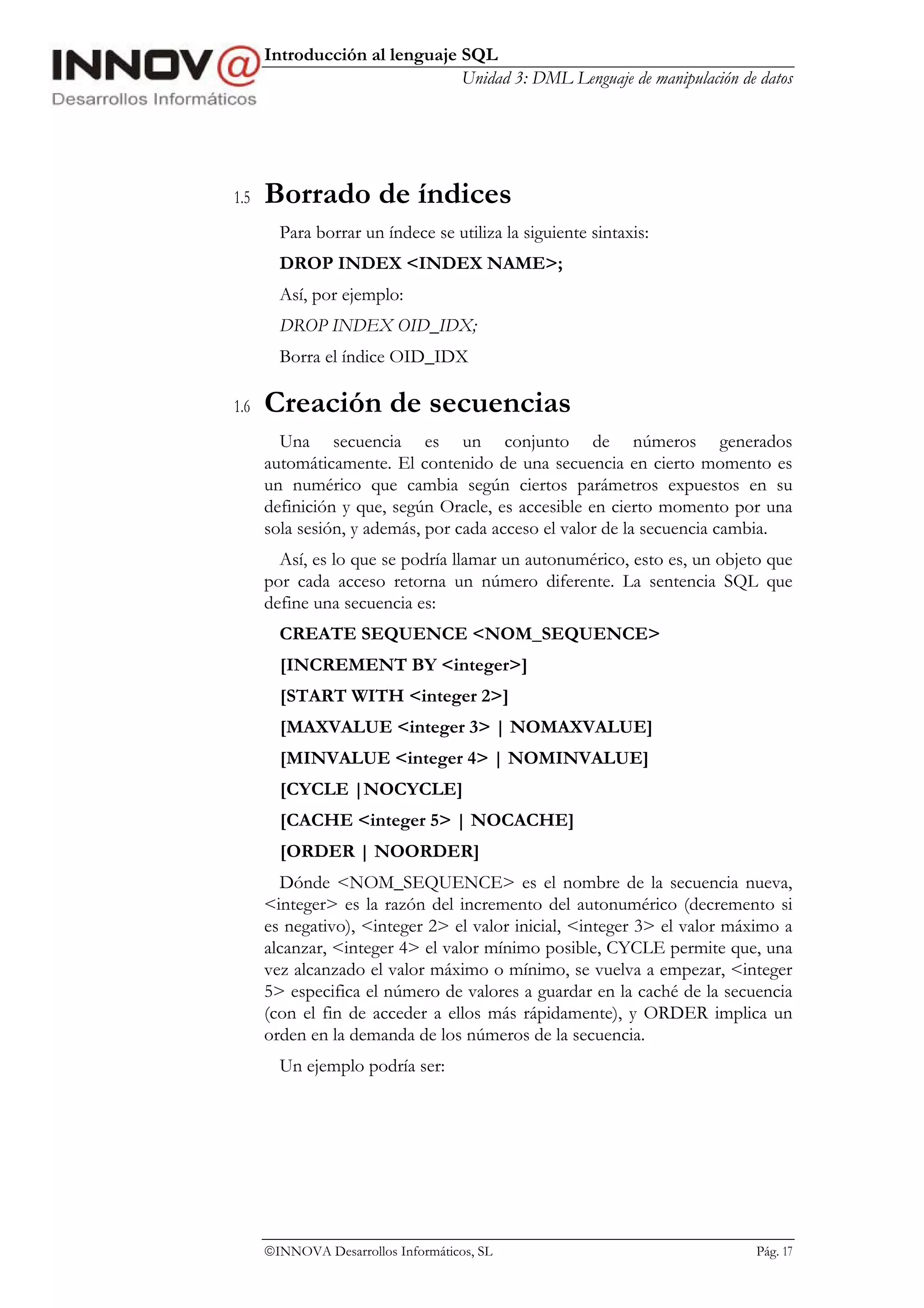Introducción al lenguaje SQL
                               Unidad 3: DML Lenguaje de manipulación de datos




1.5   Borrado de índices
        Para borrar un índece se utiliza la siguiente sintaxis:
        DROP INDEX <INDEX NAME>;
        Así, por ejemplo:
        DROP INDEX OID_IDX;
        Borra el índice OID_IDX

1.6   Creación de secuencias
        Una secuencia es un conjunto de números generados
      automáticamente. El contenido de una secuencia en cierto momento es
      un numérico que cambia según ciertos parámetros expuestos en su
      definición y que, según Oracle, es accesible en cierto momento por una
      sola sesión, y además, por cada acceso el valor de la secuencia cambia.
        Así, es lo que se podría llamar un autonumérico, esto es, un objeto que
      por cada acceso retorna un número diferente. La sentencia SQL que
      define una secuencia es:
        CREATE SEQUENCE <NOM_SEQUENCE>
        [INCREMENT BY <integer>]
        [START WITH <integer 2>]
        [MAXVALUE <integer 3> | NOMAXVALUE]
        [MINVALUE <integer 4> | NOMINVALUE]
        [CYCLE |NOCYCLE]
        [CACHE <integer 5> | NOCACHE]
        [ORDER | NOORDER]
        Dónde <NOM_SEQUENCE> es el nombre de la secuencia nueva,
      <integer> es la razón del incremento del autonumérico (decremento si
      es negativo), <integer 2> el valor inicial, <integer 3> el valor máximo a
      alcanzar, <integer 4> el valor mínimo posible, CYCLE permite que, una
      vez alcanzado el valor máximo o mínimo, se vuelva a empezar, <integer
      5> especifica el número de valores a guardar en la caché de la secuencia
      (con el fin de acceder a ellos más rápidamente), y ORDER implica un
      orden en la demanda de los números de la secuencia.
        Un ejemplo podría ser:




      INNOVA Desarrollos Informáticos, SL                                Pág. 17
 