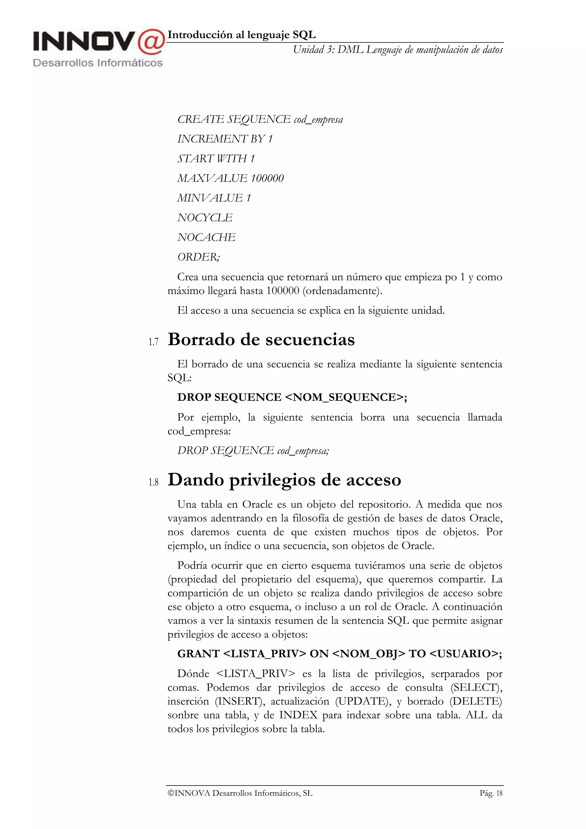 Introducción al lenguaje SQL
                               Unidad 3: DML Lenguaje de manipulación de datos




        CREATE SEQUENCE cod_empresa
        INCREMENT BY 1
        START WITH 1
        MAXVALUE 100000
        MINVALUE 1
        NOCYCLE
        NOCACHE
        ORDER;
       Crea una secuencia que retornará un número que empieza po 1 y como
      máximo llegará hasta 100000 (ordenadamente).
        El acceso a una secuencia se explica en la siguiente unidad.

1.7   Borrado de secuencias
       El borrado de una secuencia se realiza mediante la siguiente sentencia
      SQL:
        DROP SEQUENCE <NOM_SEQUENCE>;
        Por ejemplo, la siguiente sentencia borra una secuencia llamada
      cod_empresa:
        DROP SEQUENCE cod_empresa;

1.8   Dando privilegios de acceso
        Una tabla en Oracle es un objeto del repositorio. A medida que nos
      vayamos adentrando en la filosofía de gestión de bases de datos Oracle,
      nos daremos cuenta de que existen muchos tipos de objetos. Por
      ejemplo, un índice o una secuencia, son objetos de Oracle.
        Podría ocurrir que en cierto esquema tuviéramos una serie de objetos
      (propiedad del propietario del esquema), que queremos compartir. La
      compartición de un objeto se realiza dando privilegios de acceso sobre
      ese objeto a otro esquema, o incluso a un rol de Oracle. A continuación
      vamos a ver la sintaxis resumen de la sentencia SQL que permite asignar
      privilegios de acceso a objetos:
        GRANT <LISTA_PRIV> ON <NOM_OBJ> TO <USUARIO>;
        Dónde <LISTA_PRIV> es la lista de privilegios, serparados por
      comas. Podemos dar privilegios de acceso de consulta (SELECT),
      inserción (INSERT), actualización (UPDATE), y borrado (DELETE)
      sonbre una tabla, y de INDEX para indexar sobre una tabla. ALL da
      todos los privilegios sobre la tabla.




      INNOVA Desarrollos Informáticos, SL                               Pág. 18
 