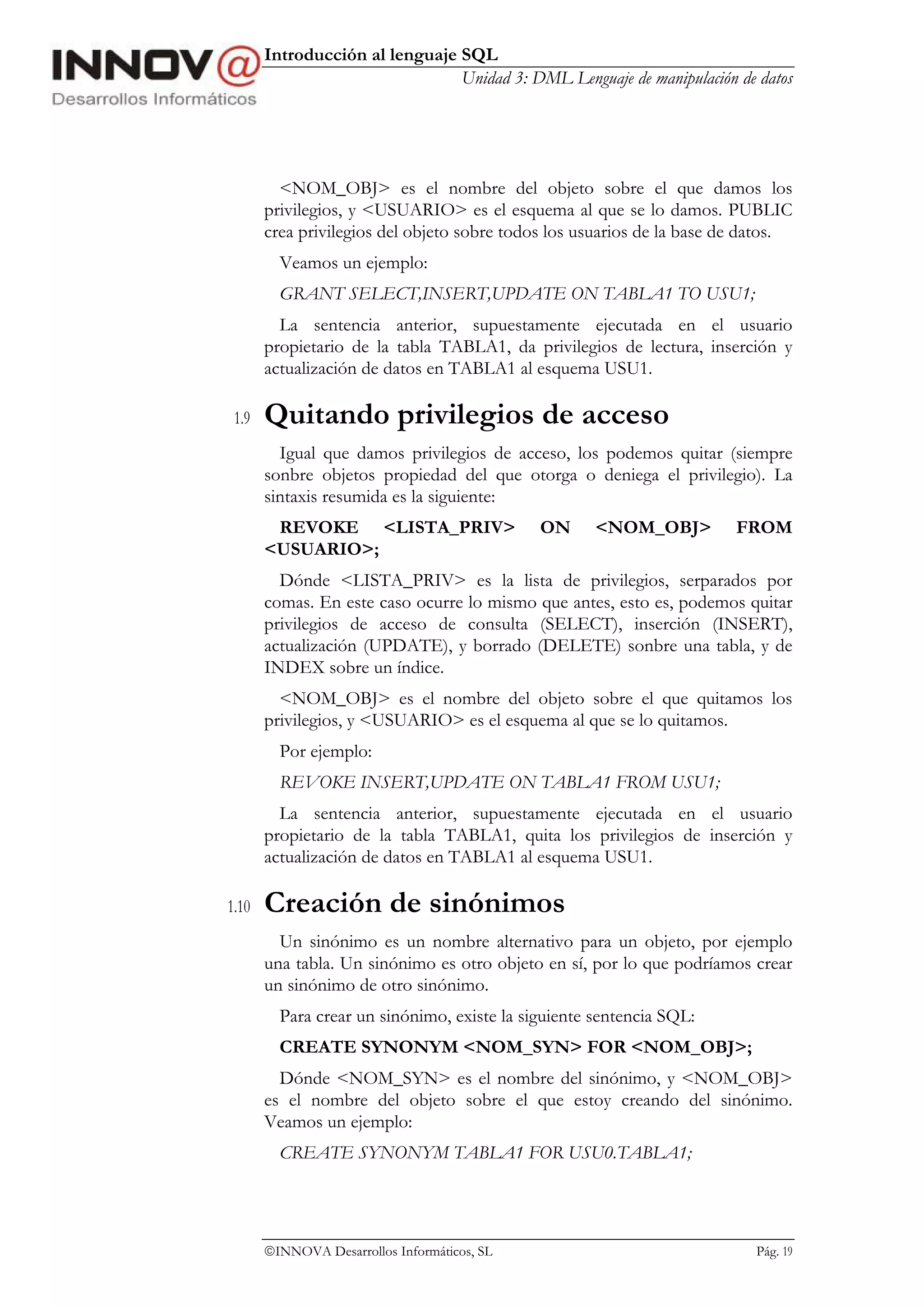 Introducción al lenguaje SQL
                                Unidad 3: DML Lenguaje de manipulación de datos




         <NOM_OBJ> es el nombre del objeto sobre el que damos los
       privilegios, y <USUARIO> es el esquema al que se lo damos. PUBLIC
       crea privilegios del objeto sobre todos los usuarios de la base de datos.
         Veamos un ejemplo:
         GRANT SELECT,INSERT,UPDATE ON TABLA1 TO USU1;
         La sentencia anterior, supuestamente ejecutada en el usuario
       propietario de la tabla TABLA1, da privilegios de lectura, inserción y
       actualización de datos en TABLA1 al esquema USU1.

 1.9   Quitando privilegios de acceso
         Igual que damos privilegios de acceso, los podemos quitar (siempre
       sonbre objetos propiedad del que otorga o deniega el privilegio). La
       sintaxis resumida es la siguiente:
        REVOKE <LISTA_PRIV>                   ON     <NOM_OBJ>          FROM
       <USUARIO>;
         Dónde <LISTA_PRIV> es la lista de privilegios, serparados por
       comas. En este caso ocurre lo mismo que antes, esto es, podemos quitar
       privilegios de acceso de consulta (SELECT), inserción (INSERT),
       actualización (UPDATE), y borrado (DELETE) sonbre una tabla, y de
       INDEX sobre un índice.
         <NOM_OBJ> es el nombre del objeto sobre el que quitamos los
       privilegios, y <USUARIO> es el esquema al que se lo quitamos.
         Por ejemplo:
         REVOKE INSERT,UPDATE ON TABLA1 FROM USU1;
         La sentencia anterior, supuestamente ejecutada en el usuario
       propietario de la tabla TABLA1, quita los privilegios de inserción y
       actualización de datos en TABLA1 al esquema USU1.

1.10   Creación de sinónimos
         Un sinónimo es un nombre alternativo para un objeto, por ejemplo
       una tabla. Un sinónimo es otro objeto en sí, por lo que podríamos crear
       un sinónimo de otro sinónimo.
         Para crear un sinónimo, existe la siguiente sentencia SQL:
         CREATE SYNONYM <NOM_SYN> FOR <NOM_OBJ>;
         Dónde <NOM_SYN> es el nombre del sinónimo, y <NOM_OBJ>
       es el nombre del objeto sobre el que estoy creando del sinónimo.
       Veamos un ejemplo:
         CREATE SYNONYM TABLA1 FOR USU0.TABLA1;




       INNOVA Desarrollos Informáticos, SL                                Pág. 19
 